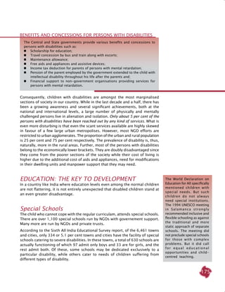 175
Consequently, children with disabilities are amongst the most marginalised
sections of society in our country. While in the last decade and a half, there has
been a growing awareness and several significant achievements, both at the
national and international levels, a large number of physically and mentally
challenged persons live in alienation and isolation. Only about 5 per cent of the
persons with disabilities have been reached out by any kind of services. What is
even more disturbing is that even the scant services available are highly skewed
in favour of a few large urban metropolises. However, most NGO efforts are
restricted to urban agglomerates. The proportion of the urban and rural population
is 25 per cent and 75 per cent respectively. The prevalence of disability is, thus,
naturally, more in the rural areas. Further, most of the persons with disabilities
belong to the economically lower brackets. They are doubly disadvantaged since
they come from the poorer sections of the society while their cost of living is
higher due to the additional cost of aids and appliances, need for modifications
in their dwelling units and manpower support that they may need.
Education: The Key to Development
In a country like India where education levels even among the normal children
are not flattering, it is not entirely unexpected that disabled children stand at
an even greater disadvantage.
Special Schools
The child who cannot cope with the regular curriculam, attends special schools.
There are over 1,100 special schools run by NGOs with governement support.
Many more are run by NGOs and private trusts.
According to the Sixth All India Educational Survey report, of the 6,461 towns
and cities, only 334 or 5.1 per cent towns and cities have the facility of special
schools catering to severe disabilities. In these towns, a total of 630 schools are
actually functioning of which 97 admit only boys and 33 are for girls, and the
rest admit both. Of these, some schools may be dedicated exclusively to a
particular disability, while others cater to needs of children suffering from
different types of disability.
Benefits and concessions for persons with disabilities
The Central and State governments provide various benefits and concessions to
persons with disabilities such as:
	 Scholarship for education;
	 Travel concession by bus and train along with escorts;
	 Maintenance allowance;
	 Free aids and appliances and assistive devices;
	 Income tax deduction for parents of persons with mental retardation;
	 Pension of the parent employed by the government extended to the child with
intellectual disability throughout his life after the parents and;
	 Financial support to non-government organisations providing services for
persons with mental retardation.
The World Declaration on
Education for all specifically
mentioned children with
special needs. But such
children do not always
need special institutions.
The 1994 UNESCO meeting
in Salamanca strongly
recommended inclusive and
flexible schooling as against
the traditional and more
static approach of separate
schools. The meeting did
not preclude special schools
for those with complex
problems. But it did call
for equal educational
opportunities and child-
centred teaching.
 