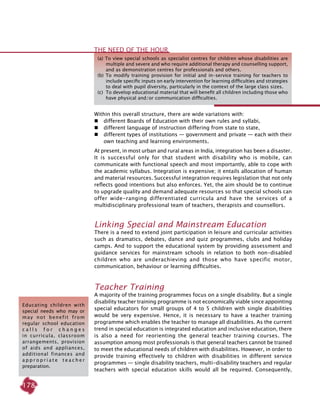 178
Within this overall structure, there are wide variations with:
 	 different Boards of Education with their own rules and syllabi,
 	 different language of instruction differing from state to state,
 	 different types of institutions — government and private — each with their
own teaching and learning environments.
At present, in most urban and rural areas in India, integration has been a disaster.
It is successful only for that student with disability who is mobile, can
communicate with functional speech and most importantly, able to cope with
the academic syllabus. Integration is expensive; it entails allocation of human
and material resources. Successful integration requires legislation that not only
reflects good intentions but also enforces. Yet, the aim should be to continue
to upgrade quality and demand adequate resources so that special schools can
offer wide-ranging differentiated curricula and have the services of a
multidisciplinary professional team of teachers, therapists and counsellors.
Linking Special and Mainstream Education
There is a need to extend joint participation in leisure and curricular activities
such as dramatics, debates, dance and quiz programmes, clubs and holiday
camps. And to support the educational system by providing assessment and
guidance services for mainstream schools in relation to both non-disabled
children who are underachieving and those who have specific motor,
communication, behaviour or learning difficulties.
Teacher Training
A majority of the training programmes focus on a single disability. But a single
disability teacher training programme is not economically viable since appointing
special educators for small groups of 4 to 5 children with single disabilities
would be very expensive. Hence, it is necessary to have a teacher training
programme which enables the teacher to manage all disabilities. As the current
trend in special education is integrated education and inclusive education, there
is also a need for reorienting the general teacher training courses. The
assumption among most professionals is that general teachers cannot be trained
to meet the educational needs of children with disabilities. However, in order to
provide training effectively to children with disabilities in different service
programmes — single disability teachers, multi-disability teachers and regular
teachers with special education skills would all be required. Consequently,
Educating children with
special needs who may or
may not benefit from
regular school education
c a l l s f o r c h a n g e s
in curricula, classroom
arrangements, provision
of aids and appliances,
additional finances and
a p p r o p r i a t e t e a c h e r
preparation.
(a) To view special schools as specialist centres for children whose disabilities are
multiple and severe and who require additional therapy and counselling support,
and as demonstration centres for professionals and others.
(b) To modify training provision for initial and in-service training for teachers to
include specific inputs on early intervention for learning difficulties and strategies
to deal with pupil diversity, particularly in the context of the large class sizes.
(c) 	To develop educational material that will benefit all children including those who
have physical and/or communication difficulties.
The need of the hour
 