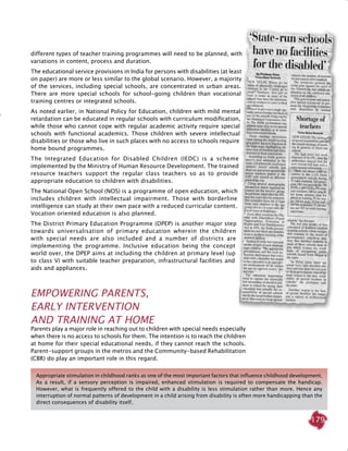 179
different types of teacher training programmes will need to be planned, with
variations in content, process and duration.
The educational service provisions in India for persons with disabilities (at least
on paper) are more or less similar to the global scenario. However, a majority
of the services, including special schools, are concentrated in urban areas.
There are more special schools for school-going children than vocational
training centres or integrated schools.
As noted earlier, in National Policy for Education, children with mild mental
retardation can be educated in regular schools with curriculum modification,
while those who cannot cope with regular academic activity require special
schools with functional academics. Those children with severe intellectual
disabilities or those who live in such places with no access to schools require
home bound programmes.
The Integrated Education for Disabled Children (IEDC) is a scheme
implemented by the Ministry of Human Resource Development. The trained
resource teachers support the regular class teachers so as to provide
appropriate education to children with disabilities.
The National Open School (NOS) is a programme of open education, which
includes children with intellectual impairment. Those with borderline
intelligence can study at their own pace with a reduced curricular content.
Vocation oriented education is also planned.
The District Primary Education Programme (DPEP) is another major step
towards universalisation of primary education wherein the children
with special needs are also included and a number of districts are
implementing the programme. Inclusive education being the concept
world over, the DPEP aims at including the children at primary level (up
to class V) with suitable teacher preparation, infrastructural facilities and
aids and appliances.
Empowering Parents,
Early Intervention
and Training at Home
Parents play a major role in reaching out to children with special needs especially
when there is no access to schools for them. The intention is to reach the children
at home for their special educational needs, if they cannot reach the schools.
Parent-support groups in the metros and the Community-based rehabilitation
(CBR) do play an important role in this regard.
Appropriate stimulation in childhood ranks as one of the most important factors that influence childhood development.
As a result, if a sensory perception is impaired, enhanced stimulation is required to compensate the handicap.
However, what is frequently offered to the child with a disability is less stimulation rather than more. Hence any
interruption of normal patterns of development in a child arising from disability is often more handicapping than the
direct consequences of disability itself.
 