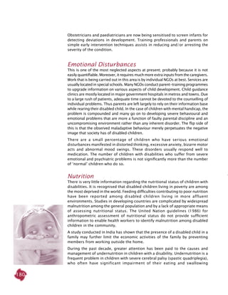 180
Obstetricians and paediatricians are now being sensitised to screen infants for
detecting deviations in development. Training professionals and parents on
simple early intervention techniques assists in reducing and/or arresting the
severity of the condition.
Emotional Disturbances
This is one of the most neglected aspects at present; probably because it is not
easily quantifiable. Moreover, it requires much more extra inputs from the caregivers.
Work that is being carried out in this area is by individual NGOs at best. Services are
usually located in special schools. Many NGOs conduct parent-training programmes
to upgrade information on various aspects of child development. Child guidance
clinics are mostly located in major government hospitals in metros and towns. Due
to a large rush of patients, adequate time cannot be devoted to the counselling of
individual problems. Thus parents are left largely to rely on their information base
while rearing their disabled child. In the case of children with mental handicap, the
problem is compounded and many go on to developing severe behavioural and
emotional problems that are more a function of faulty parental discipline and an
uncompromising environment rather than any inherent disorder. The flip side of
this is that the observed maladaptive behaviour merely perpetuates the negative
image that society has of disabled children.
There are a small percentage of children who have serious emotional
disturbances manifested in distorted thinking, excessive anxiety, bizarre motor
acts and abnormal mood swings. These disorders usually respond well to
medication. The number of children with disabilities who suffer from severe
emotional and psychiatric problems is not significantly more than the number
of ‘normal’ children who do so.
Nutrition
There is very little information regarding the nutritional status of children with
disabilities. It is recognised that disabled children living in poverty are among
the most deprived in the world. Feeding difficulties contributing to poor nutrition
have been reported among disabled children living in more affluent
environments. Studies in developing countries are complicated by widespread
malnutrition among the general population and by a lack of appropriate means
of assessing nutritional status. The United Nation guidelines (1986) for
anthropometric assessment of nutritional status do not provide sufficient
information to enable health workers to identify malnutrition among disabled
children in the community.
A study conducted in India has shown that the presence of a disabled child in a
family may further limit the economic activities of the family by preventing
members from working outside the home.
During the past decade, greater attention has been paid to the causes and
management of undernutrition in children with a disability. Undernutrition is a
frequent problem in children with severe cerebral palsy (spastic quadriplegia),
who often have significant impairment of their eating and swallowing
 