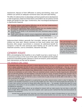 181
mechanisms. Because of their difficulties in eating and drinking, many such
children can achieve an adequate nutritional status only with tube feeding.
The effect of undernutrition on physiologic and brain growth and on development
is well recognised. Undernourished infants and children do not achieve normal
length and weight for their ages. Furthermore, their neurological development
is significantly impaired.
Undernourished children generally feel miserable, whereas well-nourished
children are more alert. Parents comment on how much calmer their child
becomes after proper nourishment is restored. An additional benefit for
caregivers is that the time previously spent feeding can be used for other
important activities, such as stimulation, education and play.
Gender Issues
While acknowledging that disability is not a health issue but a social issue, it
is necessary to focus on the issue of the rights of the disabled and the gender
dimension of disability greater attention in terms of research, action and policy.
Such interventions are few and far between.
	 Disabled children with feeding difficulties are at risk from undernutrition,
especially where malnutrition is widespread.
	 Stunting was significantly higher among disabled than non-disabled children,
but wasting, undernutrition and anaemia were similar.
	 Disability in the family is not associated with poor nutritional status of other
family members.
	 Health policy planners need to ensure programmes addressing the needs of
vulnerable groups (for example disabled children) in the community.
Source: Indian Paediatrics, 2001.
The percentage of girls
receiving education is only
38.34%. Education of the girl
child is a low priority area
for the majority of people in
India. The disabled girl child
thus gets the lowest priority
in terms of any services.
‘It (disability) affects them (boys and girls) in almost identical fashions, but then it is a patriarchal society. The birth of
sons is always celebrated; the birth of a girl is never celebrated. And the birth of a disabled girl — they say, ‘a girl, and
to top it off, disabled!’ A disabled boy is still more acceptable than a disabled girl. If a poor family has a disabled son, they
will do their best to give him a decent living. Whereas when it comes to girls, they say, ‘Why should we do anything?’
There are no institutions as such in India. There are residential schools, mostly for visually impaired girls. [Otherwise]
girls are with their families, but what happens is that they are left in a corner, not given enough food, and left to die. If
the parents can afford only one education, they’d rather send the boy. Children are lineage capital for families. A boy,
even if he’s disabled. ‘If we can find him a cure, or some kind of a job, one day he will be able to look after us.’ That
rule is not there for the girls.
I’m afraid that the disability movement is as patriarchal as any other cultural context, which is what I’m fighting. The
problem is the disability movement is run by very elite middle class men. They’re not sharing leadership with women. As
a result, their concerns are more for things which affect them the most  —  for example, recently they asked for some
concessions in the hotels. It’s not our problem! Our problem is that our children are not getting education. We should
be fighting for education.
In the dominant north Indian culture, we are allowed to interact with our male cousins, but not share a room with
them at night. When I was young, I was never stopped. Later I grew up and I realised that they had desexualized me
because of my disability.’
Excerpts from an interview with Dr. Anita Ghai, one of India’s advocates for Rights of Disabled Women by Laura Hershey in
disability World. (A bimonthly web-zine of international disability news and views, Issue No. 8, May-June 2001)
The Disabled Girl Child
 