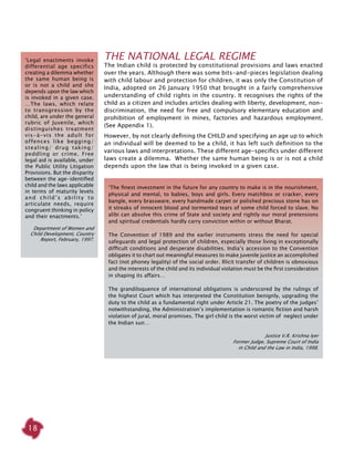 18
The National Legal Regime
The Indian child is protected by constitutional provisions and laws enacted
over the years. Although there was some bits-and-pieces legislation dealing
with child labour and protection for children, it was only the Constitution of
India, adopted on 26 January 1950 that brought in a fairly comprehensive
understanding of child rights in the country. It recognises the rights of the
child as a citizen and includes articles dealing with liberty, development, non-
discrimination, the need for free and compulsory elementary education and
prohibition of employment in mines, factories and hazardous employment.
(See Appendix 1).
However, by not clearly defining the CHILD and specifying an age up to which
an individual will be deemed to be a child, it has left such definition to the
various laws and interpretations. These different age-specifics under different
laws create a dilemma. Whether the same human being is or is not a child
depends upon the law that is being invoked in a given case.
‘The finest investment in the future for any country to make is in the nourishment,
physical and mental, to babies, boys and girls. Every matchbox or cracker, every
bangle, every brassware, every handmade carpet or polished precious stone has on
it streaks of innocent blood and tormented tears of some child forced to slave. No
alibi can absolve this crime of State and society and rightly our moral pretensions
and spiritual credentials hardly carry conviction within or without Bharat.
The Convention of 1989 and the earlier instruments stress the need for special
safeguards and legal protection of children, especially those living in exceptionally
difficult conditions and desperate disabilities. India’s accession to the Convention
obligates it to chart out meaningful measures to make juvenile justice an accomplished
fact (not phoney legality) of the social order. Illicit transfer of children is obnoxious
and the interests of the child and its individual violation must be the first consideration
in shaping its affairs…
The grandiloquence of international obligations is underscored by the rulings of
the highest Court which has interpreted the Constitution benignly, upgrading the
duty to the child as a fundamental right under Article 21. The poetry of the judges’
notwithstanding, the Administration’s implementation is romantic fiction and harsh
violation of jural, moral promises. The girl child is the worst victim of neglect under
the Indian sun…
Justice V.R. Krishna Iyer
Former Judge, Supreme Court of India
in Child and the Law in India, 1998.
‘Legal enactments invoke
differential age specifics
creating a dilemma whether
the same human being is
or is not a child and she
depends upon the law which
is invoked in a given case.
…The laws, which relate
to transgression by the
child, are under the general
rubric of Juvenile, which
distinguishes treatment
vis-à-vis the adult for
offences like begging/
stealing/ drug taking/
peddling or crime. Free
legal aid is available, under
the Public Utility Litigation
Provisions. But the disparity
between the age-identified
child and the laws applicable
in terms of maturity levels
and child’s ability to
articulate needs, require
congruent thinking in policy
and their enactments.’
Department of Women and
Child Development, Country
Report, February, 1997.
 
