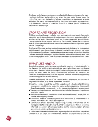 182
The large-scale hysterectomies on mentally disabled women inmates of a state-
run home in Shirur, Maharashtra, has given rise to a major debate about the
right of the state over the bodies of adolescents girls under its custody. A public
audit into the status and health of girls in state-run institutions (such as short-
stay homes and shelters) is a demand that has to receive greater support and
be built into a campaign.
Sports and Recreation
Childrenwithdisabilitiesareexcluded fromparticipationinmostsportsthatrequire
extensive physical coordination. In indoor games like chess (despite the lack of
any data on the issue), there being hardly any citations of persons with disabilities
competing in the global arena in such sports. For example, chess at the tournament
level is also played blind! But how often does one hear of a visually handicapped
person competing?
The Special Olympics, an international organisation is dedicated to empowering
individuals with mental retardation to develop improved physical fitness and motor
skills, greater self-confidence and a more positive self-image. It has about 1 million
children (www.specialolympics.org) with mental handicap competing with each
other in the physical arena. The movement has been active in India since 1985.
What Lies Ahead...
Since independence, India has made considerable progress in bringing quality in
the lives of the children with disabilities, especially those with intellectual
impairments. Families having persons with intellectual impairment are empowered
to take decisions about the future of their wards, self advocacy measures are
taken and independent living skills are imparted for these individuals by providing
them with opportunities and training.
However, considering the size of the country with its geographic, socio-cultural,
linguistic variations, a lot more is yet to be achieved:
 Reaching remote rural, tribal and hilly areas through educational and training
programmes suitable to the respective region and ecology so that children with
disabilities develop competencies to live independently in their environment.
 Translating the policies and training materials in Indian languages in print and
non-print media.
 Updating professionals on current trends and developments by periodic in-
service training programmes.
 Continuous research and development in all dimensions of impairments is of
utmost importance for future development.
	Continuous efforts towards empowering parents and families on the
management of their disabled wards/children would assist them in becoming
informed consumers of services leading to the implementation of most
government policies and programmes.
In short, the future needs to aim at zero reject in provision of suitable services for
children of all age range and severity levels. There is an urgent need to carry out
 
