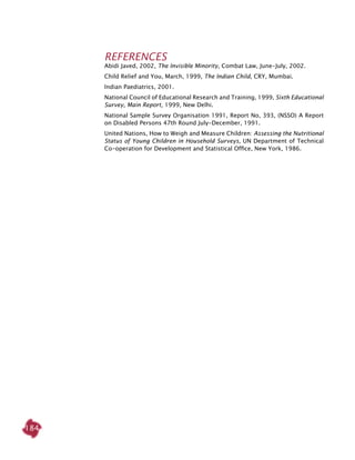 184
References
Abidi Javed, 2002, The Invisible Minority, Combat Law, June-July, 2002.
Child Relief and You, March, 1999, The Indian Child, CRY, Mumbai.
Indian Paediatrics, 2001.
National Council of Educational Research and Training, 1999, Sixth Educational
Survey, Main Report, 1999, New Delhi.
National Sample Survey Organisation 1991, Report No, 393, (NSSO) A Report
on Disabled Persons 47th Round July-December, 1991.
United Nations, How to Weigh and Measure Children: Assessing the Nutritional
Status of Young Children in Household Surveys, UN Department of Technical
Co-operation for Development and Statistical Office, New York, 1986.
 