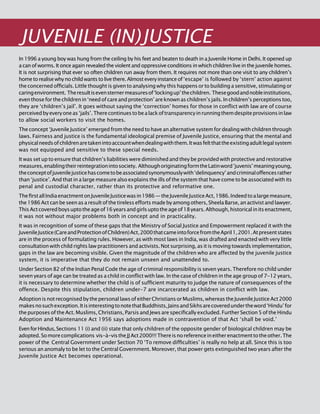 186
JUVENILE (IN)JUSTICE
In 1996 a young boy was hung from the ceiling by his feet and beaten to death in a Juvenile Home in Delhi. It opened up
a can of worms. It once again revealed the violent and oppressive conditions in which children live in the juvenile homes.
It is not surprising that ever so often children run away from them. It requires not more than one visit to any children’s
hometorealisewhynochildwantstolivethere.Almosteveryinstanceof‘escape’ is followed by ‘stern’ action against
the concerned officials. Little thought is given to analysing why this happens or to building a sensitive, stimulating or
caringenvironment. Theresultisevensternermeasuresof‘lockingup’thechildren. Thesegoodandnobleinstitutions,
eventhoseforthechildrenin‘needofcareandprotection’areknownaschildren’sjails.Inchildren’sperceptionstoo,
they are ‘children’s jail’. It goes without saying the ‘correction’ homes for those in conflict with law are of course
perceivedbyeveryoneas‘jails’.Therecontinuestobealackoftransparencyinrunningthemdespiteprovisionsinlaw
to allow social workers to visit the homes.
The concept ‘Juvenile Justice’ emerged from the need to have an alternative system for dealing with children through
laws. Fairness and justice is the fundamental ideological premise of Juvenile Justice, ensuring that the mental and
physicalneedsofchildrenaretakenintoaccountwhendealingwiththem.Itwasfeltthattheexistingadultlegalsystem
was not equipped and sensitive to these special needs.
It was set up to ensure that children’s liabilities were diminished and they be provided with protective and restorative
measures,enablingtheirreintegrationintosociety. AlthoughoriginatingformtheLatinword‘juvenis’meaningyoung,
theconceptofjuvenilejusticehascometobeassociatedsynonymouslywith‘delinquency’andcriminaloffencesrather
than ‘justice’. And that in a large measure also explains the ills of the system that have come to be associated with its
penal and custodial character, rather than its protective and reformative one.
ThefirstallIndiaenactmentonJuvenileJusticewasin1986—theJuvenileJusticeAct,1986.Indeedtoalargemeasure,
the1986Actcanbeseenasaresultofthetirelesseffortsmadebyamongothers,SheelaBarse,anactivistandlawyer.
ThisActcoveredboysuptotheageof16yearsandgirlsuptotheageof18years.Although,historicalinitsenactment,
it was not without major problems both in concept and in practicality.
It was in recognition of some of these gaps that the Ministry of Social Justice and Empowerment replaced it with the
JuvenileJustice(CareandProtectionofChildren)Act,2000thatcameintoforcefromtheApril1,2001.Atpresentstates
are in the process of formulating rules. However, as with most laws in India, was drafted and enacted with very little
consultation with child rights law practitioners and activists. Not surprising, as it is moving towards implementation,
gaps in the law are becoming visible. Given the magnitude of the children who are affected by the juvenile justice
system, it is imperative that they do not remain unseen and unattended to.
Under Section 82 of the Indian Penal Code the age of criminal responsibility is seven years. Therefore no child under
seven years of age can be treated as a child in conflict with law. In the case of children in the age group of 7-12 years,
it is necessary to determine whether the child is of sufficient maturity to judge the nature of consequences of the
offence. Despite this stipulation, children under-7 are incarcerated as children in conflict with law.
AdoptionisnotrecognisedbythepersonallawsofeitherChristiansorMuslims,whereastheJuvenileJusticeAct2000
makesnosuchexception.ItisinterestingtonotethatBuddhists,JainsandSikhsarecoveredundertheword‘Hindu’for
the purposes of the Act. Muslims, Christians, Parsis and Jews are specifically excluded. Further Section 5 of the Hindu
Adoption and Maintenance Act 1956 says adoptions made in contravention of that Act ‘shall be void.’
EvenforHindus,Sections 11 (i) and (ii) state that only children of the opposite gender of biological children may be
adopted.Somorecomplications vis-à-vistheJJAct2000!!!Thereisnoreferenceineitherenactmenttotheother.The
power of the Central Government under Section 70 ‘To remove difficulties’ is really no help at all. Since this is too
serious an anomaly to be let to the Central Government. Moreover, that power gets extinguished two years after the
Juvenile Justice Act becomes operational.
 