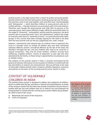 187
Juvenile justice is the legal system that is meant to protect all young people.
Juvenile comes from the Latin word juvenis meaning young. But over the years,
the word has come to be used together with and often even interchangeably
with ‘delinquency’ — which describes children or young persons who are in
conflict with law — thereby harking to an association with crime and violence.
Therefore even though the word juvenile and child refer to persons in the
same age group, they conjure different images. While the word child relates to
the image of ‘innocence’, ‘vulnerability’ and the need for protection, the word
juvenile, due its association with ‘court’ and ‘delinquency’ replaces the image
of innocence with that of a ‘hardened criminal’. It is precisely why child rights
groups in this country have been strongly arguing for the need to do away
with the term juvenile and use the less judgmental one, child, instead.
However, international and national laws on children tend to approach this
issue in a broader sense to include all children who may have committed
statutory offences (actions considered offences by the law of the land) and
therefore infringed the law, and also children who need to be cared for in
special institutions. They may be street children, children rescued from
trafficking, disabled children, victims of abduction or/and rape and then
abandoned by the family, or those living in special family circumstances such
as refugee camps.
Any analysis of the juvenile system in India is severely constrained by the
poverty of relevant information on the situation of children in conflict with the
law and children in need of care and protection. Here we will look at the state
of vulnerable children and the state’s response, whether legislative, executive
and judicial, on the basis of the existing juvenile justice system in India.1
Context of Vulnerable
Children in INDIA
The juvenile justice system is designed to address two categories of children,
those in conflict with the law, and those in need of care and protection. A review
of the situation reveals that the Indian law actually criminalises not just those in
conflict with law, but even children who are in need of care and protection by
bringing them in contact with the criminal justice system. Before we go deeper,
we need to look at two issues:
a)	 Magnitude and nature of the (in)justice.
b)	 Forms of (in)justice
1
The key sources are the Government of India website, www.nic.in, the GOI Publication, Crimes in India, UNICEF
Studies on the implementation of the Juvenile Justice Act, 1986 in Maharashtra, Delhi, Madhya Pradesh and the
rest.
Any analysis of the juvenile
system in the country
is severely constrained by
the poverty of relevant
information on the situation
of children in conflict with
the law and children in
need of care and protection
in India.
 