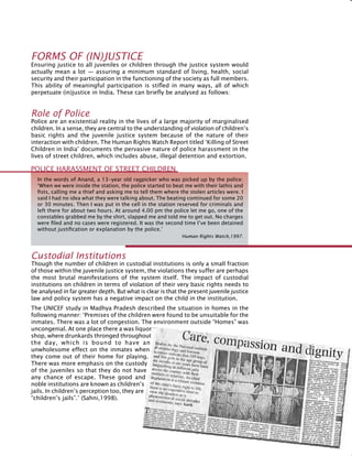 189
Forms of (In)justice
Ensuring justice to all juveniles or children through the justice system would
actually mean a lot — assuring a minimum standard of living, health, social
security and their participation in the functioning of the society as full members.
This ability of meaningful participation is stifled in many ways, all of which
perpetuate (in)justice in India. These can briefly be analysed as follows:
Role of police
Police are an existential reality in the lives of a large majority of marginalised
children. In a sense, they are central to the understanding of violation of children’s
basic rights and the juvenile justice system because of the nature of their
interaction with children. The Human Rights Watch Report titled ‘Killing of street
children in India’ documents the pervasive nature of police harassment in the
lives of street children, which includes abuse, illegal detention and extortion.
In the words of Anand, a 13-year old ragpicker who was picked up by the police:
‘When we were inside the station, the police started to beat me with their lathis and
fists, calling me a thief and asking me to tell them where the stolen articles were. I
said I had no idea what they were talking about. The beating continued for some 20
or 30 minutes. Then I was put in the cell in the station reserved for criminals and
left there for about two hours. At around 4.00 pm the police let me go, one of the
constables grabbed me by the shirt, slapped me and told me to get out. No charges
were filed and no cases were registered. It was the second time I’ve been detained
without justification or explanation by the police.’
Human Rights Watch,1997.
Police harassment of street children
Custodial institutions
Though the number of children in custodial institutions is only a small fraction
of those within the juvenile justice system, the violations they suffer are perhaps
the most brutal manifestations of the system itself. The impact of custodial
institutions on children in terms of violation of their very basic rights needs to
be analysed in far greater depth. But what is clear is that the present juvenile justice
law and policy system has a negative impact on the child in the institution.
The UNICEF study in Madhya Pradesh described the situation in homes in the
following manner: ‘Premises of the children were found to be unsuitable for the
inmates. There was a lot of congestion. The environment outside “Homes” was
uncongenial. At one place there a was liquor
shop, where drunkards thronged throughout
the day, which is bound to have an
unwholesome effect on the inmates when
they come out of their home for playing.
There was more emphasis on the custody
of the juveniles so that they do not have
any chance of escape. These good and
noble institutions are known as children’s
jails. In children’s perception too, they are
“children’s jails”.’ (Sahni,1998).
 