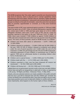 191
The NCRB recognises that ‘the under-aged or juveniles are characterised by
low level of maturity, both in physical and in mental capabilities which
distinguishes them from adults’ and that ‘they are, therefore, highly vulnerable
groups to fall prey to temptations, inducement and mechanisations by vested
groups to embark on the path of criminality’, and at the same time it produces
data on juveniles ‘apprehended’ or ‘arrested’, as if they were hardened
criminals!
The total number of IPC cases registered against juveniles in 1999 was 8,888,
which has gone up to 9,267. Cases of juvenile delinquency reported under
SLL crimes were 5,569 in 1999 and have gone down to 5,154 in 2000.
Altogether therefore, there were 14,457 cases of IPC and SLL crimes by
juveniles reported to the police in the year 1999 and 14,421 in 2000. In
2000, these cases involved 17,982 children as against 18,460 children in
1999, who were arrested and sent to the Court (we assume it was the juvenile
court). The status of these juveniles, based on NCRB records is as follows:
 	 Children sent home after advice or admonition  —  8.97% (1999) and
14.56% (2000).
	 Children released on probation — 32.86% (1999) and 28.38% (2000). In
the year 1999, 87.34% of children released on probation were placed
under the care of parent/guardian and 12.66% under the care of a fit
institution. In 2000, this percentage was 60.57% and 39.48% respectively,
indicating placement of more children in institutional care in 2000 as
against 1999 and an unfortunate decline in providing children other
forms of alternative care.
 	 Children sent to special homes  —  6.94% (1999) and 10.37% (2000).
 	 Children dealt with fine  —  4.51% (1999) and 3.39% (2000).
 	 Children acquitted or their case has been disposed off (reason not
mentioned)  —  18.19% (1999) and 6.29% (2000).
 	 Children still facing trial  —­  28.53% (1999) and 37.01% (2000).
Indeed there are no government records to tell us that over one lakh children
(minor boys and girls) are languishing in adult jails in India, as reported by
a UN survey, ‘of Rights and Rites’, Hindustan Times, 15 May 2002.
Clearly, only very selected statistics are made available to the public and with
that too one is just left to interpret how and why children get ‘arrested’ for
crimes not likely to be committed by them, how many are able to secure a bail,
how many juvenile courts exist to deal with children in conflict with law, and
most importantly, what happens to the human rights of these children.
									
Bharti Ali
							HAQ:Centre for Child Rights
 