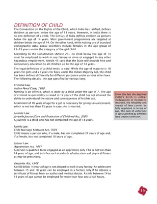 19
Definition of Child
The Convention on the Rights of the Child, which India has ratified, defines
children as persons below the age of 18 years. However, in India there is
no one definition of a child. The Census of India defines children as persons
below the age of 14 years. Most government programmes are targeted at
children below the age of 14. On the other hand, while making use of standard
demographic data, social scientists include females in the age group of
15-19 years under the category of the girl child.
According to the Constitution (Article 23), no child below the age of 14
must be employed to work in any factory or mine or engaged in any other
hazardous employment. Article 45 says that the State will provide free and
compulsory education to all children up to the age of 14 years.
The legal definition of a child tends to vary. While the age of majority is 18
years for girls and 21 years for boys under the Indian Majority Act, the child
has been defined differently for different purposes under various other laws.
The following details the age specified by various laws:
Criminal Law:
Indian Penal Code, 1860
Nothing is an offence, which is done by a child under the age of 7. The age
of criminal responsibility is raised to 12 years if the child has not attained the
ability to understand the nature and consequences of his/her act.
Attainment of 16 years of age for a girl is necessary for giving sexual consent,
which is not less than 15 years in case she is married.
Juvenile Law:
Juvenile Justice (Care and Protection of Children) Act, 2000
A juvenile is a child who has not completed the age of 18 years.
Family Law:
Child Marriage Restraint Act, 1929
Child means a person who, if a male, has not completed 21 years of age and,
if a female, has not completed 18 years of age.
Labour Law:
Apprentices Act, 1961
A person is qualified to be engaged as an apprentice only if he is not less than
14 years of age, and satisfies such standards of education and physical fitness
as may be prescribed.
Factories Act, 1948
A child below 14 years of age is not allowed to work in any factory. An adolescent
between 15 and 18 years can be employed in a factory only if he obtains a
certificate of fitness from an authorised medical doctor. A child between 14 to
18 years of age cannot be employed for more than four and a half hours.
Given the fact the deprived
child’s birth is either
inadequately or incorrectly
recorded, the reliability and
impact of laws cannot be
fully regulated in terms of
age. This lack of uniformity
in ages specified by different
laws creates confusion.
 