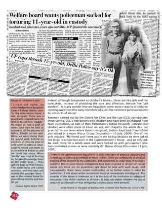 192
Indeed, although designated as children’s homes, these are like jails and the
caretakers, instead of providing the care and affection, behave like ‘jail
wardens’. Is it any wonder that we frequently come across reports of children
running away from this daily monotony of a jail-like existence punctuated only
by instances of abuse!
Research carried out by the Centre for Child and the Law (CCL) corroborates
these stories. CCL’s interactions with children who have been discharged from
State institutions, as part of their Participatory Action Research, indicate that
children were often made to kneel on salt, roll chapattis the whole day, cut
grass in the sun (even where there is no grass), beaten, kept back from school
and locked in a room (Focus Group Discussion - 15 July, 2000). One of the
girls recalled: ‘My friend and I were put in the lockup because we were asked
not to go to school but work in the superintendent’s house…and we refused.
We were there for a whole week and were locked up with girls/women who
had committed crimes or were mentally ill.’ (Focus Group Discussion 14 July,
2001).
Abuse in ‘children’s jails’
12-year-old Habib, an
unlicensedporteratBangalore
Central Railway Station, says:
‘At the observation home, I
was stripped. There was a
guard with crippled hand. He
told us to call him “Daddy”.
He made us face a pool of
water, and then he told us
to look at all the pictures of
Nehru, Gandhi on the wall.
While we were doing that,
he would walk behind us
and kick us into the pool of
cold water to make us clean.
Later he would just make us
stand while he kicked us and
we could not move. When
“Daddy” was tired of beating
us, he gave the younger boys
to the older boys — they
get the boys of their choice.
The older boys are called
monitors and they beat and
molest the younger boys. I
was in the remand home for
about three months and then
let go.’
Human Rights Watch,1997.
‘There is no administrative machinery to deal with case of physical assaults and
sexual abuse suffered by inmates of these Homes. There are complaints of physical
beating of the children by the caretakers, and sometimes by older boys. It has been
reported that in some Homes complaints have been received in respect of sexual
abuse but there are no guidelines laid down to deal with such cases, and
consequently, these cases remain unattended, or no further action is taken by
authorities. Child abuse within institutions must be immediately investigated. The
severity of the abuse is irrelevant as it is the duty of the institution to safeguard
and protect the child’s welfare at all times. It does not matter whether the abuse
occurred accidentally or that mitigating circumstances were present.’
Krist Pereira vs The State of Maharashtra, Criminal Writ Petition No.110 of 1996.
 