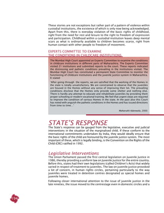 194
Experts Committee to examine
the conditions in childcare institutions
The Mumbai High Court appointed an Experts Committee to examine the conditions
in childcare institutions in different parts of Maharashtra. The Experts Committee
visited 21 institutions and submitted reports to the court. These reports indicated
the distressing and pathetic conditions prevailing in the institutions visited. The
Mumbai High Court has constituted a permanent State Committee to monitor the
functioning of childcare institutions and the juvenile justice system in Maharashtra.
It stated:
‘After going through the reports, we are satisfied that the working of the Homes in
the state is totally unsatisfactory. We are constrained to observe that the juveniles
are housed in the Homes without any sense of improving their lot. The prevailing
conditions disclose that the Homes only provide some shelter and nothing else.
There is hardly any attempt to educate and rehabilitate juveniles by providing them
proper schooling or modern vocational training. We feel that urgent steps are required
to improve the condition of various Homes in the state. In the past also this Court
has noted with anguish the pathetic conditions in the Homes and has issued directions
from time to time…’
Maharukh Adenwala, 2000.
These stories are not exceptions but rather part of a pattern of violence within
custodial institutions, the existence of which is only now being acknowledged.
Apart from this, there is everyday violation of the basic rights of childhood,
right from the need for rest and leisure to the right to freedom of expression
and participation. Childhood within a custodial institution leaves deep mental
scars as what is ordinarily available to children becomes scarce, right from
human contact with other people to freedom of movement.
STATE’S RESPONSE
The State’s response can be gauged from the legislative, executive and judicial
interventions in the situation of the marginalised child. If these conform to the
international commitments undertaken by India, they would ideally ensure that
the basic rights of the child are honoured by the juvenile justice system. The most
important of these, which is legally binding, is the Convention on the Rights of the
Child (CRC) ratified in 1992.
Legislative interventions
The Union Parliament passed the first central legislation on Juvenile Justice in
1986, thereby providing a uniform law on juvenile justice for the entire country.
Before this, states had their own legislations (called Children’s Acts) that widely
varied in respect of treatment to juveniles. The law on juvenile justice provoked
a lot of concern, in human rights circles, pertaining particularly to the way
juveniles were treated in detention centres designated as special homes and
juvenile homes.
Following closer international attention to the issue of juvenile justice in the
late nineties, the issue moved to the centrestage even in domestic circles and a
 