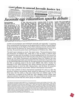 195
number of consultations were held both nationally and regionally.5
A growing
focus combined with the pressure on the government to submit a Country Report
to the Committee on the Rights of the Child outlining concrete achievements,
finally inspired the Ministry for Social Justice and Empowerment to go in for a
new law, the Juvenile Justice (Care and Protection of Children) Act, 2000.
The draft report indicates as much. The report notes: ‘The Juvenile Justice (Care
and Protection of Children) Act, 2000 does in fact lay down a uniform legal
framework to deal with the problem of social maladjustment for the country as
a whole… Incorporating into its fold not only some of the major provisions and
clauses of the Indian Constitution and National Policy for Children but also
universally agreed principles and standards for the protection of juveniles such
as the UN Standard Minimum Rules for the administration of juvenile justice and
the CRC as explicitly stated in the Act itself. (DWCD, GOI, 2001). Further the
Preamble to the 2000 enactment also clearly indicates that the legislation is
enacted bearing in mind the CRC, Beijing Rules, and UN Rules for Juveniles
Deprived of their liberty and all other relevant international instruments.’6
Do our laws conform to these international standards? If it were so, then the
pervasive violation documented above would be addressed at least through
these laws. But the reality is that even today there are children aged 16-18
in adult jails, in violation of the 2000 Act, and in Beggars Homes (under state
vagrancy statutes) throughout the country. This area needs to be studied more
extensively to know how this entire group of children is being treated.
5
The National Consultation held by NIPCCD on ‘The Juvenile Justice System and the Rights of the Child’, 1999,
the National Consultation held by CCL on ‘better implementation of the juvenile justice system’, 1999 and the
National Consultation on Juvenile Justice held by CCL in 1999. There were also regional consultations held in
Madras, Hyderabad and Patna. Apart from this UNICEF sponsored a number of studies on the implementation
of the juvenile justice system in various states like Maharashtra, Madhya Pradesh, Delhi and Orissa. What was
important about this developing body of research that it focused on the problems faced by children in the
implementation of the present JJ Act very powerfully. The human rights violations, which occurred within the
system, were put under the spotlight. However the empirical work had not yet stimulated critical thinking on
the very conceptual frameworks of juvenile justice.
6	
Juvenile Justice (Care and Protection of Children) Act, 2000.
 