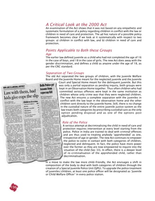 196
A critical look at the 2000 Act
An examination of the Act shows that it was not based on any empathetic and
systematic formulation of a policy regarding children in conflict with the law or
children in need of care and protection. The ad hoc nature of a possible policy
framework becomes clear if we look at it systematically with respect to two
groups: a) children in conflict with law, and b) children in need of care and
protection.
Points applicable to both these groups
Age
The earlier law defined juvenile as a child who had not completed the age of 16
in the case of boys, and 18 in the case of girls. The new Act does away with the
gender discrimination, and defines a child as anyone under the age of 18, as
per the CRC standard.
Separation of two groups
The old Act separated the two groups of children, with the Juvenile Welfare
Board and the Juvenile Home meant for the neglected juvenile and the Juvenile
Court and Special Home meant for the delinquent juvenile. But this
was only a partial separation as pending inquiry, both groups were
kept in an Observation Home together. Thus often children who had
committed serious offences were kept in the same institution as
children whose only crime was that they were neglected children.
The new Act ensures a complete separation with the juveniles in
conflict with the law kept in the observation home and the other
children sent directly to the juvenile home. Still, there is no change
in the custodial nature of the entire juvenile justice system as the
law treats both categories by prescribing custodial care as the only
option pending disposal and as one of the options post
adjudication.
Role of the police
A serious attempt at decriminalising the child in need of care and
protection requires intervention at every level starting from the
police. Police in India are trained to deal with criminal offences
and are thus used to treating anybody ‘apprehended’ as one,
irrespective of age or gender. The new Act continues to empower
the police to come in contact with both categories of children,
neglected and delinquent. In fact, the police have more power
over the former as they are now empowered to inquire into the
situation of the child (Sec 33). In effect, there is a deeper level
of re-criminalisation of the apprehended child, rather than
decriminalisation.
In a move to make the law more child-friendly, the Act envisages a shift in
composition of the body to deal with both categories of children through the
creation of a Special Juvenile Police Unit (SJPU). To upgrade the police treatment
of juveniles/children, at least one police officer will be designated as ‘juvenile
or child welfare officer’ in every police station.
 