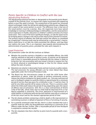 197
Points specific to children in conflict with the law
Adjudicating Authority
The adjudicating authority has been re-designated as the Juvenile Justice Board,
instead of the Juvenile Court, to remove the stigma associated with appearing
before a court like adult criminals. The composition of the panel has remained
almost unchanged. Under the old law the adjudicating authority was a Magistrate
with a panel of two social workers to assist. The difference now is that one of
the social workers must be a woman. Also, the magistrate must have special
knowledge or training in child psychology or child welfare, and the social workers
active experience in health, education or children’s welfare activities of at least
seven years. This is one of the more significant changes, as now the space exists
for bringing about a change in the nature of the inquiry from intention to motive.
The primary inquiry of whether the child did commit the offence as mandated
by a magistrate’s training could now be enhanced by a social worker’s inquiry,
which could focus in on why the child committed the offence, and how does
one redress the same. This is an important step towards decriminalising the
administration of juvenile justice, provided the rules work towards it.
Legal Protection
The protections under the old Act continue as follows:
 Whether the juvenile commits a bailable or non-bailable offence, the child
shall be released on bail with or without surety. A juvenile can be detained
only if there is reasonable ground for believing that the release is likely to
bring him/her into association with any known criminal or expose him/her
to moral, physical or psychological danger or that his/her release would
defeat the ends of justice.
	Detention can only be in observation home and not in prison or police station.
The bail provisions for young offenders are far more liberal than those
applicable under the Criminal Procedure Code.
 	 The Board has the discretionary power to send the child home after
admonition or advice, order the juvenile to perform community service,
release the child on probation for good conduct, etc. The only controversial
part is the Board’s power to send the child to a special home for a minimum
period of not less than two years for a child who is over 17 and less than 18
and for any other juvenile till he ceases to be one. There is a proviso under
which the child could reduce the period of stay depending upon the nature
of offence and circumstances. Still, this is a clear contravention of Article
37(b) of the CRC, which notes that no child shall be deprived of his or her
liberty unlawfully or arbitrarily. The arrest, detention or imprisonment of a
child shall be in conformity with the law and shall be used only as a measure
of the last resort and for the shortest appropriate period of time.
 	 The Act clearly prohibits sentencing a child to death or life imprisonment or
committing to prison in default of payment of fine or furnishing of security.
 	 For a juvenile sentenced under the Act, there is a clear mandate that such a
juvenile shall not suffer any disqualification attaching to a conviction of an
offence under the law. Further, after a reasonable period of time the Board
is enjoined to remove the records.
 	 The Act stipulates that there shall be no joint trial of a juvenile with a non-
juvenile.
 