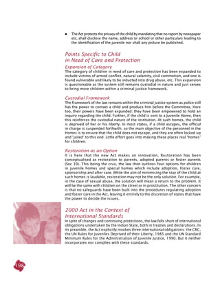 198
 	 TheActprotectstheprivacyofthechildbymandatingthatnoreportbynewspaper
etc. shall disclose the name, address or school or other particulars leading to
the identification of the juvenile nor shall any picture be published.
Points Specific to Child
in Need of Care and Protection
Expansion of Category
The category of children in need of care and protection has been expanded to
include victims of armed conflict, natural calamity, civil commotion, and one is
found vulnerable and likely to be inducted into drug abuse, etc. This expansion
is questionable as the system still remains custodial in nature and just serves
to bring more children within a criminal justice framework.
Custodial Framework
The framework of the law remains within the criminal justice system as police still
has the power to contact a child and produce him before the Committee. Here
too, their powers have been expanded: they have been empowered to hold an
inquiry regarding the child. Further, if the child is sent to a Juvenile Home, then
this reinforces the custodial nature of the institution. At such homes, the child
is deprived of her or his liberty. In most states, if a child escapes, the official
in charge is suspended forthwith, so the main objective of the personnel in the
Homes is to ensure that the child does not escape, and they are often locked up
and ‘jailed’ to this end. Little effort goes into making these places real ‘homes’
for children.
Restoration as an Option
It is here that the new Act makes an innovation. Restoration has been
conceptualised as restoration to parents, adopted parents or foster parents
(Sec 39). This being the crux, the law then outlines four options for children
in juvenile homes and special homes which include adoption, foster care,
sponsorship and after care. While the aim of minimising the stay of the child at
such homes is laudable, restoration may not be the only solution. For example,
in the case of sexual abuse, the solution will mean a return to the problem. It
will be the same with children on the street or in prostitution. The other concern
is that no safeguards have been built into the procedures regulating adoption
and foster care in the Act, leaving it entirely to the discretion of states that have
the power to decide the issues.
2000 Act in the context of
International Standards
In spite of changes and continuing protections, the law falls short of international
obligations undertaken by the Indian state, both in treaties and declarations. In
its preamble, the Act explicitly invokes three international obligations: the CRC,
the UN Rules for Juveniles Deprived of their Liberty, 1985 and the UN Standard
Minimum Rules for the Administration of Juvenile Justice, 1990. But it neither
incorporates nor complies with these standards.
 