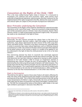199
Convention on the Rights of the Child, 1989
This is the most ratified human rights treaty in history.7
It is structured to
encompass civil, political and socio-economic rights. State parties must
undertake all appropriate legislative, administrative and other measures for the
implementation of the rights recognised in the CRC, whereas the social, economic
and cultural rights are subject to the principle of progressive realisation.8
basic principles underlying the Convention
The Committee on the Rights of the Child has identified four general principles
referred to as the ‘soul of the treaty’. These are essential to understanding the
spirit of the convention and are in Article 2 (non-discrimination), Article 3 (best
interest), Article 12 (right to participate) and Article 6 (right to life). The present
law needs to be interpreted in the light of these.
Best Interest Principle
Historically, the best interest principle has always been at the heart of a
protectionist approach. Decision-makers, right from judges to administrative
authorities, have always determined the best interest of the child using their
values and belief system. Therefore it has been controversial, especially when
it comes to practices that enjoy cultural legitimacy such as inflicting corporal
punishment on a child. The content of the best interest principle either depends
on the belief systems of the society in which it is sought to be applied or can
be understood in the light of what the child perceives to be in his or her best
interest.9
One interesting attempt has been to reconcile two seemingly opposite
principles  —  the right to participation and the best interest principle. Can the
child determine her own best interest as opposed to having an adult standard
imposed on her? John Ekeelar (1992-4) essays an imaginative attempt at
interpreting best interest through the lens of participation. Best interest is
determined by the child using the principle of dynamic self-determination. This
would mean that the best interest principle must be read along with Article 12
(Right to Participation). This is particularly important in the case of children who
are institutionalised as the very fact of institutionalisation is often justified by
reference to the fact that institutionalisation is in the child’s best interest.
Right to participation
The child has the right to ‘express those views freely in all matters affecting the
child, the views of the child being given due weight in accordance with the age
and maturity of the child’. This is one of the central provisions in the CRC giving
a new interpretation of children’s rights. Historically, the stress of international
child rights law has been on protection from abuse and neglect, homelessness,
etc. The CRC first introduced the notion of the child as rights holder in her own
right entitled to participate in decisions that affect her.
7	
Apart from the United States and Somalia every other country in the world has ratified it.
8	
Article 4.
9
	 The argument put forward is that to determine what the best interest is one needs to take into account the
belief systems on what constitutes the best interest of the child as well as through allowing the child’s deeper
feelings as to what he or she wants to do with his or her life to play a role as to determining what is in his or
her best interest.
 