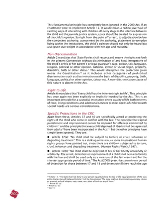 200
This fundamental principle has completely been ignored in the 2000 Act. If an
enactment were to implement Article 12, it would mean a radical overhaul of
existing ways of interacting with children. At every stage in the interface between
the child and the juvenile justice system, space should be created for expression
of the child’s opinion. So right from the point of ‘arrest’, to adjudication before
the competent authority, assessment by the authority, placement to everyday
living within the institutions, the child’s opinion should not only be heard but
also given due weight in accordance with her age and maturity.
Non-discrimination
Article 2 mandates that ‘State parties shall respect and ensure the rights set forth
in the present Convention without discrimination of any kind, irrespective of
the child’s or his or her parent’s or legal guardian’s race, colour, sex, language,
religion, political or other opinion, national, ethnic or social origin, property,
disability, birth or other status.’ This would strengthen the protection given
under the Constitution10
as it includes other categories of prohibited
discrimination such as discrimination on the basis of disability, property, birth,
language, political or other opinion, colour etc. A non-discrimination clause of
this nature is absent in the Act.
Right to life
Article 6 mandates that ‘Every child has the inherent right to life’. This principle
has once again not been explicitly or implicitly invoked by the Act. This is an
important principle for a custodial institution where quality of life both in terms
of food, living conditions and additional services to meet needs of children with
special needs are serious considerations.
Specific protections in the CRC
Apart from these, Articles 37 and 40 are specifically aimed at protecting the
rights of the child who come in conflict with the law. The principle that capital
punishment and imprisonment cannot be imposed for offences committed by
children11
and the principle that every child deprived of liberty shall be separated
from adults12
have been incorporated in the Act.13
But the other principles have
simply been ignored. They are:
	 Article 37(a): ‘No child shall be subject to torture or cruel, inhuman or
degrading treatment.’ This is a striking omission, as some international human
rights groups have pointed out, since there are children subjected to torture,
cruel, inhuman and degrading treatment. (Human Rights Watch.1997).
	 Article 37(b): ‘No child shall be deprived of his or her liberty unlawfully or
arbitrarily. The arrest, detention or imprisonment of a child shall be in conformity
with the law and shall be used only as a measure of the last resort and for the
shortest appropriate period of time.’ The Act (2000) prescribes a minimum period
of detention for those between 17 and 18 and detention till they reach the age
10
Article 14: ‘The state shall not deny to any person equality before the law or the equal protection of the laws
within the territory of India and Article 15 of the Constitution ‘The state shall not discriminate against any citizen
on grounds only of religion, race, caste, sex, place of birth or any of them.’
11
Article 37 (a)
12
Article 37 (c)
13
Sec 16
 