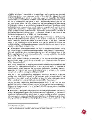 201
of 18 for all others.14
Even children in need of care and protection are deprived
of liberty and there is no maximum period of detention. Sec 33 provides that
if the ‘said child has no family or ostensible support, it may allow the child to
remain in the children’s home or shelter home till suitable rehabilitation is found
for him or till he attains the age of 18 years’. While there is a shift from the old
Act insofar as it allows the child to remain in the home when there is no family
or ostensible support or when no other suitable rehabilitation is possible, it still
violates the clear mandate that for all children, (regardless of whether other
options have been found for them) detention shall be used only as a measure
of the last resort and for the shortest appropriate period of time. Instead, it
legitimises detention till the age of 18, leaving it entirely in the hands of the
Child Welfare Committee to decide the time of release.
	 Article 37(c): ‘Every child deprived of liberty shall be treated with humanity
and respect for the inherent dignity of the human person and in a manner
which takes into account the needs of a person of his or her age…’ The law
needs to not only incorporate the general principle, but also mandate how the
child should be treated so as to safeguard his or her dignity and how his or her
special needs should be catered to.
	 Article 37(c): ‘The child shall have the right to maintain contact with his or
her family through correspondence and visits save in exceptional circumstances.’
This rule should have been mandatory but has been left to the discretion of the
States leaving scope for enormous violation. For example, look at the Karnataka
Rules (under the 1986 Act).
Rule 23(1): ‘The parents and near relatives of the inmates shall be allowed to
visit an inmate once a month or in special cases more frequently at the discretion
of the Superintendent.’
Rule 23(2): ‘The receipt of letter by the inmates of the institution shall not be
restricted and they shall have freedom to write as many letters as they like at
all reasonable times. However, the institution shall ensure that where parents,
guardians or relatives are known at least one letter is written by the inmate
every week for which postage shall be provided.’
Rule 23(3): ‘The Superintendent may peruse any letter written by or to any
inmate, and may having regard to the inmate's health or well-being, if he
considers it necessary to refuse to deliver or issue the letter, destroy the same
after recording his reasons in a book maintained for the purpose.’
Clearly, not only these rules restrict the family's access to the child but also
violates the child’s right to maintain contact, by even destroying correspondence.
Thus these violates Article 37(c) as well as Article 16 which protects the child's
right to privacy.15
  Article 37(d): ‘Every child deprived of his or her liberty shall have the right to
prompt access to legal and other appropriate assistance as well as the right to
challenge the legality of the deprivation of his or her liberty before a court or
other competent, independent and impartial authority, and to a prompt decision
on any such action.’ The broad-ranging nature of this provision, as well as the
14	
Sec 15(g) of the JJ Act 2000
15
	Article 16 notes ‘No child shall be subjected to arbitrary or unlawful interference with his or her privacy, family,
home, or correspondence, or to unlawful attacks on his or her honour or reputation.’
 