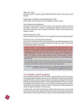 20
Mines Act, 1952
No person below 18 years of age shall be allowed to work in any mine or part
thereof.
Child Labour (Prohibition and Regulation) Act, 1966
Child means a person who has not completed 14 years of age.
Army Headquarters Regulations:
The age of recruitment in the Army is from 16 to 25 years. Persons who are
recruited at the age of 16 years, undergo Basic Military Training for up to
two-and-a-half years from the date of enrolment and are then inducted into
regular services.
Indian Contract Act, 1872:
A person below the age of 18 years has no capacity to enter into a legal contract.
Provision of Free and Compulsory Education:
Article 45 of the Constitution, recently amended by the 86th Amendment to the
Constitution, states that all children between the ages of 6 and 14 years have
a fundamental right to education.
Civil rights and Freedoms
The constitutional guarantee for the right to equality before law for all citizens
is also applicable to children. Article 15 (3), under which several acts have been
passed from time to time to ensure children’s protection, empowers the State to
provide for special laws for children. The Fundamental Rights in the Constitution
are available to all children with as much authority and accessibility as adults.
The Judiciary has played an important role in enlarging the understanding and
scope of rights for children in the country.
To begin with, the Directive Principles of State Policy were seen to have only
directive and moral value. However, because of some very radical and powerful
interpretations by the Supreme Court, many of these articles have now become
‘In light of Article 1, the Committee is concerned that the various age limits set by
the law are not in accordance with the general principles and other provisions of the
Convention. Of particular concern to the Committee is the very low age of criminal
responsibility under the Penal Code, which is set at 7 years; and the possibility of
trying boys between 16 and 18 years as adults. The Committee is concerned that
there is no minimum age for sexual consent for boys. The Committee is further
concerned that minimum-age standards are poorly enforced (e.g. 1929 Child Marriage
Restraint Act).
The Committee recommends the State Party to review its legislation with a view to
ensuring that age limits conform to the principles and provisions of the Convention,
and take greater efforts to enforce those minimum-age requirements.
Committee on the Rights of the Child, 23rd Session, Consideration of Reports Submitted by
States Parties under Article 44 of the Convention, Concluding Observations of
the Committee on the Rights of the Child: India.
 