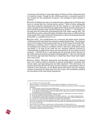 202
seriousness with which it treats deprivation of liberty and the safeguards built
in should be noted. Though the Act (2000) prescribes a maximum period of
four months for the completion of inquiry,16
this mandate is often violated in
practice.17
  Article 40 obliges the state to incorporate basic safeguards for all those who
come in contact with the criminal justice system.18
None of these safeguards
have been explicitly incorporated into the Act, leaving it in the hands of the
states, despite the fact that these do apply to the child as they form both part of
the Criminal Procedure Code and the Constitution of India.19, 20
The states can
do away with the protections guaranteed by the CrPC while making rules. The
South African system, where the rights of children who come in conflict with the
penal system form a part of both the Constitution as well as the proposed Juvenile
Justice Bill, is a valuable lesson for us.21
  Article 40(3): ‘The establishment of a minimum age below which children
shall be presumed not to have the capacity to violate the penal law.’ This provision
exists in the notion of doli incapax under sec 82 of the Indian Penal Code (IPC):
‘Nothing is an offence, which is done by a child under seven years of age.’ Sec
83 mandates that nothing is an offence, which is done by a child above seven
and below 12 as long as the child has not ‘attained sufficient maturity of
understanding to judge of the nature and consequences of his conduct on that
occasion’. If Article 40 (3) is read along with the principle of best interests of
the child and the principle enunciated in the Beijing Rules,22
then not only should
the minimum age have been fixed but it should have been fixed much higher
than seven years.
  Article 40(3)b: ‘Whenever appropriate and desirable measures for dealing
with such children without resorting to judicial proceedings, providing that
human rights and legal safeguards are fully respected.’ The constitution of a
Juvenile Justice Board with two social workers having co-equal powers doesn't
conform to this provision, as the Board would still inquire into the situation
instead of diverting the child away from the system and completely avoiding
the possibility of the child being stigmatised.
16
	 Sec 14 and Sec 33(2) of the JJ Act 2000.
17
	 Meehan, Abraham, ‘A study of the juvenile justice system in Bangalore’, on file with the CCL.
18
	 Article 40 (2)b Every child alleged as or accused of having infringed the penal law has at least the following
guarantees:
(i)	 To be presumed innocent until proven guilty by law.
(ii)	 To be informed promptly and directly of the charges against him or her, and if appropriate through his
or her parents or legal guardian, and to have legal or other appropriate assistance in the preparation
or presentation of his or her defence.
(iii)	 To have the matter determined without delay by a competent, independent and impartial authority…
(iv)	 Not to be compelled to give testimony or confess guilt
(v)	 If considered to have infringed the penal law, to have this decision ….by a higher competent body.
(vi)	 To have the free assistance of an interpreter, if the child cannot understand or speak the language used.
(vii)	 To have his or her privacy fully respected at all stages of the proceedings
19
	 See Article 20 and Article 22 of the Constitution and Sec 57 (prescribes maximum period of detention as 24
hours), Sec 304 (legal aid), Sec 318 (procedure when accused does not understand proceedings) of the CrPC
20
	 Sec 14 of the JJ Act 2000.
21
	 South African Law Commission, Juvenile Justice, discussion paper 79, www.law.wits.ac.za
22	
Rule 4.1 which notes, ‘In those legal systems recognising the concept of the age of criminal responsibility
for juveniles, the beginning of that age shall not be fixed at too low an age level, bearing in mind the facts
of emotional, mental and intellectual maturity.
 