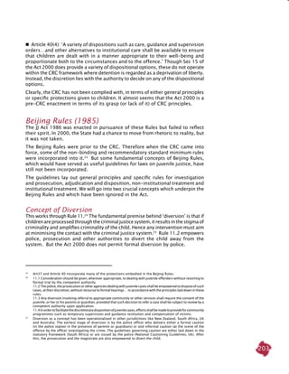 203
  Article 40(4): ‘A variety of dispositions such as care, guidance and supervision
orders…and other alternatives to institutional care shall be available to ensure
that children are dealt with in a manner appropriate to their well-being and
proportionate both to the circumstances and to the offence.’ Though Sec 15 of
the Act 2000 does provide a variety of dispositional options, these do not operate
within the CRC framework where detention is regarded as a deprivation of liberty.
Instead, the discretion lies with the authority to decide on any of the dispositional
options.
Clearly, the CRC has not been complied with, in terms of either general principles
or specific protections given to children. It almost seems that the Act 2000 is a
pre-CRC enactment in terms of its grasp (or lack of it) of CRC principles.
Beijing Rules (1985)
The JJ Act 1986 was enacted in pursuance of these Rules but failed to reflect
their spirit. In 2000, the State had a chance to move from rhetoric to reality, but
it was not taken.
The Beijing Rules were prior to the CRC. Therefore when the CRC came into
force, some of the non-binding and recommendatory standard minimum rules
were incorporated into it.23
But some fundamental concepts of Beijing Rules,
which would have served as useful guidelines for laws on juvenile justice, have
still not been incorporated.
The guidelines lay out general principles and specific rules for investigation
and prosecution, adjudication and disposition, non-institutional treatment and
institutional treatment. We will go into two crucial concepts which underpin the
Beijing Rules and which have been ignored in the Act.
concept of diversion
This works through Rule 11.24
The fundamental premise behind ‘diversion’ is that if
childrenareprocessed throughthecriminaljusticesystem, itresultsinthestigma of
criminality and amplifies criminality of the child. Hence any intervention must aim
at minimising the contact with the criminal justice system.25
Rule 11.2 empowers
police, prosecution and other authorities to divert the child away from the
system. But the Act 2000 does not permit formal diversion by police.
23
	 Art37 and Article 40 incorporate many of the protections embodied in the Beijing Rules.
24
	 11.1 Consideration should be given, wherever appropriate, to dealing with juvenile offenders without resorting to
formal trial by the competent authority.
	 11.2Thepolice,theprosecutionorotheragenciesdealingwithjuvenilecasesshallbeempoweredtodisposeofsuch
cases, at their discretion, without recourse to formal hearings …in accordance with the principles laid down in these
rules.
	 11.3 Any diversion involving referral to appropriate community or other services shall require the consent of the
juvenile, or her or his parents or guardian, provided that such decision to refer a case shall be subject to review by a
competent authority upon application.
	 11.4Inordertofacilitatethediscretionarydispositionofjuvenilecases,effortsshallbemadetoprovideforcommunity
programmes such as temporary supervision and guidance restitution and compensation of victims.
25	
Diversion as a concept has been operationalised in other jurisdictions like New Zealand, South Africa, UK
and Australia. The earliest stage of diversion is by the police officer who delivers either a formal caution
(in the police station in the presence of parents or guardians) or and informal caution (at the scene of the
offence by the officer investigating the crime. The guidelines governing caution are either laid down in the
statutory framework (South Africa) or are issued by the police (National Cautioning Guidelines, UK). After
this, the prosecution and the magistrate are also empowered to divert the child.
 