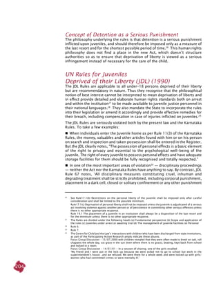 204
concept of detention as a serious punishment
The philosophy underlying the rules is that detention is a serious punishment
inflicted upon juveniles, and should therefore be imposed only as a measure of
the last resort and for the shortest possible period of time.26
This human rights
philosophy does not find a place in the new Act, which doesn’t structure
authorities so as to ensure that deprivation of liberty is viewed as a serious
infringement instead of necessary for the care of the child.
UN Rules for Juveniles
Deprived of their Liberty (JDL) (1990)
The JDL Rules are applicable to all under-18 persons deprived of their liberty
but are recommendatory in nature. Thus they recognise that the philosophical
notion of best interest cannot be interpreted to mean deprivation of liberty and
in effect provide detailed and elaborate human rights standards both on arrest
and within the institution27
to be made available to juvenile justice personnel in
their national languages.28
They also mandate the State to incorporate the rules
into their legislation or amend it accordingly and provide effective remedies for
their breach, including compensation in case of injuries inflicted on juveniles.29
The JDL Rules are seriously violated both by the present law and the Karnataka
Rules. To take a few examples:
  When individuals enter the Juvenile home as per Rule 11(3) of the Karnataka
Rules, the money, valuables and other articles found with him or on his person
on search and inspection and taken possession shall be entered in the Register.
But the JDL clearly notes, “The possession of personal effects is a basic element
of the right to privacy and essential to the psychological well-being of the
juvenile. The right of every juvenile to possess personal effects and have adequate
storage facilities for them should be fully recognised and totally respected.”
  In one of the most important areas of violation30
— disciplinary proceedings
— neither the Act nor the Karnataka Rules have anything to say. By contrast, JDL
Rule 67 notes, ‘All disciplinary measures constituting cruel, inhuman and
degrading treatment shall be strictly prohibited, including corporal punishment,
placement in a dark cell, closed or solitary confinement or any other punishment
26	
See Rule17.1(b) Restrictions on the personal liberty of the juvenile shall be imposed only after careful
consideration and shall be limited to the possible minimum.
	
Rule17.1(c) Deprivation of personal liberty shall not be imposed unless the juvenile is adjudicated of a serious
act involving violence against another person or of persistence in committing other serious offences unless
there is no other appropriate response.
	 Rule 19.1 The placement of a juvenile in an institution shall always be a disposition of the last resort and
for the minimum unless there is no other appropriate response.
27	
The Rules are divided under the following heads (a) Fundamental perspective (b) Scope and application of
the rules (c) Juveniles under arrest or awaiting trial (d) The management of juvenile facilities (e) Personal
28
	 Rule 6.
29	
Rule 7.
30	
The Centre for Child and the Law’s interactions with children who have been discharged from state institutions,
as part of the Participatory Action Research amply indicate these abuses.
	 Focus Group Discussion - 15/07/2000 with children revealed that they were often made to kneel on salt, roll
chapattis the whole day, cut grass in the sun (even where there is no grass), beating, kept back from school
and locked in a room.
	 Focus Group Discussion - 14/01/01 - In a session of sharing, one of the girls recalled:
	 ‘My friend and I were put in the lock-up because we were asked not to go to school but work in the
superintendent’s house…and we refused. We were there for a whole week and were locked up with girls/
women who had committed crimes or were mentally ill.’
 
