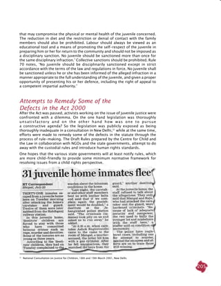 205
31
National Consultation on Justice for Children, 18th and 19th March 2001, New Delhi.
that may compromise the physical or mental health of the juvenile concerned.
The reduction in diet and the restriction or denial of contact with the family
members should also be prohibited. Labour should always be viewed as an
educational tool and a means of promoting the self-respect of the juvenile in
preparing him or her for return to the community and should not be imposed as
a disciplinary sanction. No juvenile should be sanctioned more than once for
the same disciplinary infraction.’ Collective sanctions should be prohibited. Rule
70 notes, ‘No juvenile should be disciplinarily sanctioned except in strict
accordance with the terms of the law and regulations in force. No juvenile shall
be sanctioned unless he or she has been informed of the alleged infraction in a
manner appropriate to the full understanding of the juvenile, and given a proper
opportunity of presenting his or her defence, including the right of appeal to
a competent impartial authority.’
Attempts to remedy some of the
defects in the Act 2000
After the Act was passed, activists working on the issue of juvenile justice were
confronted with a dilemma. On the one hand legislation was thoroughly
unsatisfactory and on the other hand how was one to pursue
a constructive agenda? So the legislation was publicly exposed as being
thoroughly inadequate in a consultation in New Delhi,31
while at the same time,
efforts were made to remedy some of the defects in the statute through the
process of rule-making. The Draft Rules prepared by the Centre for Child and
the Law in collaboration with NGOs and the state governments, attempt to do
away with the custodial rules and introduce human rights standards.
One hopes that the various state governments will at least notify rules, which
are more child-friendly to provide some minimum normative framework for
resolving issues from a child rights perspective.
 