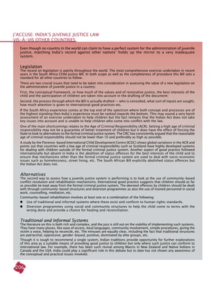 206
Even though no country in the world can claim to have a perfect system for the administration of juvenile
justice, matching India’s record against other nations’ holds up the mirror to a very inadequate
system.
Legislation
The record on legislation is patchy throughout the world. The most comprehensive exercise undertaken in recent
years is the South Africa Child Justice Bill. In both scope as well as the completeness of procedure this Bill sets a
standard for all other countries to follow.
There are two crucial issues that need to be taken into consideration in assessing the value of a new legislation on
the administration of juvenile justice in a country:
First, the conceptual framework, or how much of the values and of restorative justice, the best interests of the
child and the participation of children are taken into account in the drafting of the document;
Second, the process through which the Bill is actually drafted — who is consulted, what sort of inputs are sought,
how much attention is given to international good practices etc.
If the South Africa experience comes at the top end of the spectrum where both concept and processes are of
the highest standing then India’s experience must be ranked towards the bottom. This may sound a very harsh
assessment of an exercise undertaken to help children but the fact remains that the Indian Act does not take
key issues into account and is unable to help children who come into conflict with the law.
One of the main shortcomings relates to the Age of Criminal Responsibility (ACR). Setting a high age of criminal
responsibility may not be a guarantee of better treatment of children but it does have the effect of forcing the
State to look to alternatives to the formal criminal justice system. The CRC has consistently argued that the reasonable
age of criminal responsibility should not be lower than 10 and preferably as high as possible.
A study by the Florence-based International Child Development Centre (ICDC) shows global variations in the ACR and
points out that countries with a low age of criminal responsibility such as Scotland have highly developed systems
for dealing with children outside of the formal criminal justice system. Another aspect of good practice followed
internationally but absent in India is the abolition of status offences for the best interests of the child and to
ensure that mechanisms other than the formal criminal justice system are used to deal with socio-economic
issues such as homelessness, street living, etc. The South African Bill explicitly abolished status offences but
the Indian Act does not.
Alternatives
The second way to assess how a juvenile justice system is performing is to look at the use of community-based
conflict resolution and rehabilitation mechanisms. International good practice suggests that children should as far
as possible be kept away from the formal criminal justice system. The deemed offences by children should be dealt
with through community-based structures and diversion programmes as also the use of trained personnel in social
work, counselling, mediation, etc.
Community-based rehabilitation involves at least one or a combination of the following:
 	 Use of traditional and informal systems where these exist and conform to human rights standards.
 	 Diversion programmes using social and community structures to help the child come to terms with the
wrong done and provide a chance for healing and reconciliation.
Traditional and Informal Systems
The literature on this is both rich and complex, and the jury is still out on the viability of implementing such systems.
They have many pluses, like ease of access, local languages, community involvement, simple procedures, giving the
victim a voice, helping to reconcile, etc. The minuses are equally clear, including the fact that traditional structures
are patriarchal, oppressive, gender-biased, punitive, dominated by elite groups, etc.
Though it is tough to recommend a single system, Indian traditions provide opportunity for further explorations
of this area as a suitable means of providing good justice to children but only where such justice can conform to
international law. For example, there has been such revival among Maoris in New Zealand and Native Indians in
Canada and the USA. India could play a significant role in this debate but to date has not shown any awareness of
the conceptual and practical issues involved.
J’ACCUSE: INDIA’S JUVENILE JUSTICE LAW
vis-à-vis OTHER COUNTRIES
 