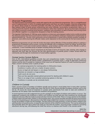 207
Diversion Programmes
The administration of juvenile justice is weak with regard to the use of diversion programmes. This is a straightforward
area of implementation in terms of accepted good practice and there are many examples. Diversion programmes
are almost always based on restorative principles and often use some form of modified traditional practice. The
New Zealand model of family group conferencing and victim-offender reconciliation programmes takes as its
starting point the need for restoration and reconciliation rather than retribution. Resources have been invested to
put in place structures involving social workers, mediators and counsellors as well as families and to bring victim
and offender together in a programme designed to help the healing process.
The Ugandan Child Statute of 1996 lays great emphasis on diversion and empowers police to do so while providing
the necessary powers for local council courts to listen to cases and deliver sentences ranging from compensation to
admonishments etc. The pre-trial community service programmes in South Africa present another example of
diversion, even while ensuring the offender makes some reparation to the community for the harm done by him/
her.
Mediation programmes set up in the UK involve the police asking offenders if they would be willing to undergo a
programme of mediation and on assent, turning the offender over to mediation clinics for follow-up of the case.
Those involved in such work include trained mediators, social workers and the victim and the offender as well as,
sometimes, a more extended group of people including family and friends.
Such diversion programmes require investments by the State in terms of resources, laws, training, and a change in
approach and must take into account the fact that administration of juvenile justice is better served within the
community and through the involvement of social welfare agencies.
Formal Justice System Reform
Even on this, international guidelines provide clear and comprehensive models. Training for the police, and for
personnel working within the judicial system, establishment of juvenile courts, a range of alternative sentencing
options and the use of custody as a measure of last resort are all important features of a well-functioning system.
India’s record in all these areas is patchy at best:
	 No national programme for training police in child justice issues;
	 Conditions in police cells are a matter of grave concern;
	 Access to legal aid and lawyers is not always forthcoming;
	 Detention on remand is a huge problem;
	 Youth courts do not exist;
	 There are few specially trained judicial personnel for dealing with children's cases;
	 There is no range of non-custodial sentencing options in the law;
	 Conditions in custody can be extremely harsh.
Children in Custody
India’s record in terms of numbers of children actually sent to prison is much better than in many other countries
around the world. It’s much smaller than many, like the US, China, Russia and West European countries such as the
UK etc. Of course the record of treatment in custody varies enormously from state to state and conditions in
detention do not always meet international standards and guidelines.
A recent Supreme Court (SC) judgement has put the spotlight on the plight of children with mothers in prison. The
judgement condemns the conditions in which such children are kept and asks that conditions be considerably
improved and every effort be made to protect the best interests of the child. There is no easy solution to this debate.
Children need to be with their mothers in the formative years, but a prison provides possibly the worst environment
for them to be growing up in. Best practice in this field ranges widely from country to country; but the SC intervention
brings the problem in India into the limelight. The best practice for India would be, as with all matters related to the
administration of juvenile justice, to keep the best interests of the child first and foremost. This can be achieved by
being flexible about the age at which the child can stay with the mother, ensuring proper conditions (including
education) during stay, and allowing the child free access to relatives and friends in the outside world.
Nikhil Roy
Independent Consultant Specialising in Juvenile Justice
 