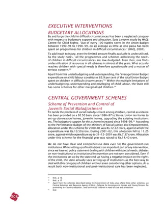 208
EXECUTIVE INTERVENTIONS
Budgetary allocations
By and large the child in difficult circumstances has been a neglected category
with respect to budgetary support and allocation. Says a recent study by HAQ:
Centre for Child Rights: ‘Out of every 100 rupees spent in the Union Budget
between 1990-91 to 1998-99, on an average as little as one paisa has been
spent on programmes for children in difficult circumstances.’ (HAQ, 2001).
To add insult to injury, even the limited amount finally available is underutilised.
As the study notes, ‘all the programmes and schemes addressing the needs
of children in difficult circumstances are low-budgeted. Even then, one finds
underutilisation of resources in all schemes in almost all the years. What actually
reaches children with special needs is therefore questionable and a matter of
serious concern.32
Apart from this underbudgeting and underspending, the ‘average Union Budget
expenditure on child labour constitutes 63.9 per cent of the total Union Budget
spent on children in difficult circumstances’33
Within the multiple limitations of
underbudgeting, underspending and privileging of child labour, the State still
has some schemes for other marginalised children.34
CENTRAL GOVERNMENT SCHEMES
Scheme of Prevention and Control of
Juvenile Social Maladjustment
To tackle the problem of social maladjustment among children, central assistance
has been provided on a 50:50 basis since 1986-87 to States/Union territories to
set up observation homes, juvenile homes, upgrading the existing institutions
etc. The budgetary support for this scheme increased since 1998-99.35
According
to the Performance Budget of the Ministry of Social Justice and Empowerment,
allocation under this scheme for 2000-01 was Rs.12.12 crore, against which the
expenditure was Rs.10.50 crore. During 2001-02, this allocation fell to 11.25
crore, against which expenditure up to 31-12-2001 was Rs.7.37 crore. Allocation
under this scheme for the financial year was raised to Rs.14.40 crore.
We do not have clear and comprehensive data even for the government-run
institutions. While setting up of institutions is an important part of any intervention,
since we have no policy statement dealing with children with special needs, debates
on non-institutional vs institutional intervention are not even considered. Even if
the institutions set up by the state end up having a negative impact on the rights
of the child, the state actually sees setting up of institutions as the best way to
deal with this category of children without even considering other options. As a
result both non-institutional and post-institutional care has been neglected.
32
	 Ibid., p 16.
33	
Ibid., p 17
34	
Apart from the schemes described below the Government of India also offers three other schemes, viz
Central Adoption and Resource Agency (CARA) , Scheme for Assistance to Homes and Young Persons for
promoting In-Country Adoption , and Services to children in need of care and protection.
35	
Ibid.
 