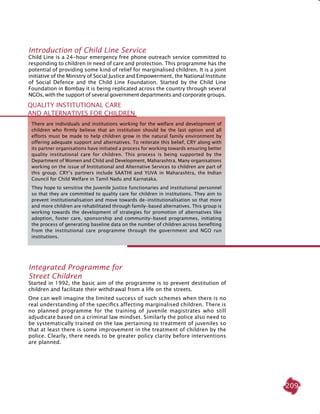 209
Introduction of Child Line Service
Child Line is a 24-hour emergency free phone outreach service committed to
responding to children in need of care and protection. This programme has the
potential of providing some kind of relief for marginalised children. It is a joint
initiative of the Ministry of Social Justice and Empowerment, the National Institute
of Social Defence and the Child Line Foundation. Started by the Child Line
Foundation in Bombay it is being replicated across the country through several
NGOs, with the support of several government departments and corporate groups.
integrated Programme for
Street Children
Started in 1992, the basic aim of the programme is to prevent destitution of
children and facilitate their withdrawal from a life on the streets.
One can well imagine the limited success of such schemes when there is no
real understanding of the specifics affecting marginalised children. There is
no planned programme for the training of juvenile magistrates who still
adjudicate based on a criminal law mindset. Similarly the police also need to
be systematically trained on the law pertaining to treatment of juveniles so
that at least there is some improvement in the treatment of children by the
police. Clearly, there needs to be greater policy clarity before interventions
are planned.
Quality Institutional Care
and Alternatives for Children
There are individuals and institutions working for the welfare and development of
children who firmly believe that an institution should be the last option and all
efforts must be made to help children grow in the natural family environment by
offering adequate support and alternatives. To reiterate this belief, CRY along with
its partner organisations have initiated a process for working towards ensuring better
quality institutional care for children. This process is being supported by the
Department of Women and Child and Development, Maharashtra. Many organisations
working on the issue of Institutional and Alternative Services to children are part of
this group. CRY’s partners include SAATHI and YUVA in Maharashtra, the Indian
Council for Child Welfare in Tamil Nadu and Karnataka.
They hope to sensitise the Juvenile Justice functionaries and institutional personnel
so that they are committed to quality care for children in institutions. They aim to
prevent institutionalisation and move towards de-institutionalisation so that more
and more children are rehabilitated through family-based alternatives. This group is
working towards the development of strategies for promotion of alternatives like
adoption, foster care, sponsorship and community-based programmes, initiating
the process of generating baseline data on the number of children across benefiting
from the institutional care programme through the government and NGO run
institutions.
 