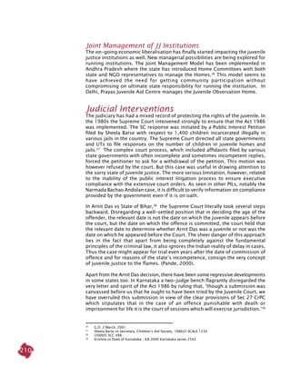210
Joint Management of JJ institutions
The on-going economic liberalisation has finally started impacting the juvenile
justice institutions as well. New managerial possibilities are being explored for
running institutions. The Joint Management Model has been implemented in
Andhra Pradesh where the state has introduced Home Committees with both
state and NGO representatives to manage the Homes.36
This model seems to
have achieved the need for getting community participation without
compromising on ultimate state responsibility for running the institution. In
Delhi, Prayas Juvenile Aid Centre manages the Juvenile Observation Home.
Judicial interventions
The judiciary has had a mixed record of protecting the rights of the juvenile. In
the 1980s the Supreme Court intervened strongly to ensure that the Act 1986
was implemented. The SC response was initiated by a Public Interest Petition
filed by Sheela Barse with respect to 1,400 children incarcerated illegally in
various jails in the country. The Supreme Court directed all state governments
and UTs to file responses on the number of children in juvenile homes and
jails.37
The complex court process, which included affidavits filed by various
state governments with often incomplete and sometimes incompetent replies,
forced the petitioner to ask for a withdrawal of the petition. This motion was
however refused by the court. But this case was useful in drawing attention to
the sorry state of juvenile justice. The more serious limitation, however, related
to the inability of the public interest litigation process to ensure executive
compliance with the extensive court orders. As seen in other PILs, notably the
Narmada Bachao Andolan case, it is difficult to verify information on compliance
provided by the government even if it is on oath.
In Arnit Das vs State of Bihar,38
the Supreme Court literally took several steps
backward. Disregarding a well-settled position that in deciding the age of the
offender, the relevant date is not the date on which the juvenile appears before
the court, but the date on which the offence is committed, the court held that
the relevant date to determine whether Arnit Das was a juvenile or not was the
date on which he appeared before the Court. The sheer danger of this approach
lies in the fact that apart from being completely against the fundamental
principles of the criminal law, it also ignores the Indian reality of delay in cases.
Thus the case might appear for trial even years after the date of commission of
offence and for reasons of the state’s incompetence, consign the very concept
of juvenile justice to the flames. (Pande, 2000).
Apart from the Arnit Das decision, there have been some regressive developments
in some states too. In Karnataka a two-judge bench flagrantly disregarded the
very letter and spirit of the Act 1986 by ruling that, ‘though a submission was
canvassed before us that he ought to have been tried by the Juvenile Court, we
have overruled this submission in view of the clear provisions of Sec 27 CrPC
which stipulates that in the case of an offence punishable with death or
imprisonment for life it is the court of sessions which will exercise jurisdiction.’39
36
	 G.O. 2 March, 2001.
37
	 Sheela Barse vs Secretary, Children’s Aid Society, 1986(2) SCALE 1234
38	
(2000)5 SCC 488
39	
Krishna vs State of Karnataka , ILR 2000 Karnataka series 2542.
 