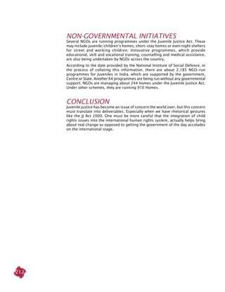212
NON-GOVERNMENTAL INITIATIVES
Several NGOs are running programmes under the Juvenile Justice Act. These
may include juvenile/children’s homes, short-stay homes or even night shelters
for street and working children. Innovative programmes, which provide
educational, skill and vocational training, counselling and medical assistance,
are also being undertaken by NGOs across the country.
According to the date provided by the National Institute of Social Defence, in
the process of collating this information, there are about 2,185 NGO-run
programmes for Juveniles in India, which are supported by the government,
Centre or State. Another 64 programmes are being run without any governmental
support. NGOs are managing about 244 homes under the Juvenile Justice Act.
Under other schemes, they are running 910 Homes.
Conclusion
Juvenile justice has become an issue of concern the world over, but this concern
must translate into deliverables. Especially when we have rhetorical gestures
like the JJ Act 2000. One must be more careful that the integration of child
rights issues into the international human rights system, actually helps bring
about real change as opposed to getting the government of the day accolades
on the international stage.
 