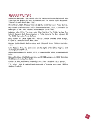 215
REFERENCES
Adenwala, Maharukh, ‘The Juvenile Justice (Care and Protection of Children) Act
2000. Put The New JJA To Test’, In Combat law, The Human Rights Magazine,
Volume1, Issue1, April-May, 2002.
Philip Alston, 1994, The Best Interests Of The Child, Clarendon Press, Oxford.
Department of Women and Child, Government of India, 2001, ‘Convention on
the Rights of the Child, Second Country Report ‘(Draft copy).
Eekelaar, John, 1994, ‘The Interest Of The Child And The Child’s Wishes: The
Role Of Dynamic Self-Determination’ in Philip Alston’s The Best Interests Of
The Child, Clarendon Press, Oxford.
HAQ: Centre for Child Rights2001, India’s children and the Union Budget,
Chapter 5, Child Protection, New Delhi.
Human Rights Watch, Police abuse and killing of street children in India,
1997.
Kohn Rebecca Rios, The Convention on the Rights of the Child Progress and
challenges,5 GEOJFP 139.
National Crime Records Bureau, 2002, ‘Crimes in India, 1999’, Government of
India.
National Institute of Public Cooperation and Child Development, 1996, ‘Statistics
On Children In India’, New Delhi.
Pande B.B 2000, Rethinking Juvenile Justice: Arnit Das Style. 6 SCC (Jour) 1.
V.P., Sahni, 1998, A study of implementation of Juvenile Justice Act, 1986 in
Madhya Pradesh.
 