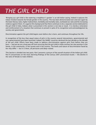 218
THE Girl Child
‘Bringing up a girl child is like watering a neighbour’s garden’ is an old Indian saying. Indeed it captures the
Indian mindset towards the female gender in the country. This has been demonstrated over and over again by
the lower literacy rates, higher malnutrition, morbidity and mortality rates, eschewed sex ratio and the increasing
violence against them. It is against this background that there continues to be a separate section dedicated to
the girl child in India. Indeed, what is presented in this section is not new or novel. It is merely a reiteration
and reinforcement of a situation that continues to prevail in spite of its recognition and acknowledgment by
society and government.
Discrimination against the girl child begins even before she is born, and continues throughout her life.
In recognition of the less than equal status of girls in the country several interventions, governmental and
non-governmental have been launched. Indeed, the SAARC countries declared the last decade as the decade
of the girl child. Efforts have been made to address discrimination against girls from before they are
born — and yet we are a long way off from ensuring that the girl child in India receives her due position in the
family, in the community, in the society and in the country. The levels and nature of discrimination faced by
her may differ — but it is there, all pervasive and deep-rooted.
This Section is divided into two parts. Part I presents a picture of the overall situation of the Indian girl child.
Part II concentrates on the most alarming findings of the Census 2001 provisional results — the decline in
the ratio of female to male children.
 