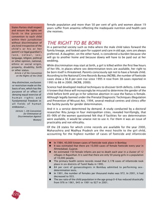 220
female population and more than 50 per cent of girls and women above 19
years suffer from anaemia reflecting the inadequate nutrition and health care
she receives.
THE RIGHT TO BE BORN
In a patriarchal society such as India where the male child takes forward the
family lineage, and looked upon for support and care in old age, sons are always
preferred. A daughter, on the other hand, is considered a burden because she
will go to another home and because dowry will have to be paid out at her
wedding.
While discrimination may start at birth, a girl is killed within the first few hours
of her life, in places where sex determination tests are available, her right to
be born itself is threatened. Parents consciously opt not to have a female child.
According to the National Crime Records Bureau (NCRB), the number of foeticide
cases show a 56.8 per cent rise since 1995 it rose from 38 cases reported in
1995 to 88 in 2000. (NCRB, 2000).
Science had developed medical techniques to discover birth defects. Little was
it known that these will increasingly be misused to determine the gender of the
child before birth and go in for selective abortion in case the foetus is female.
Although legally banned under the Prenatal Diagnostic Techniques (Regulation
and Prevention of Misuse) Act, 1994, several medical centres and clinics offer
the facility purely for gender determination.
And it is a service determined by demand. A study conducted by a doctoral
researcher Ritu Juneja in four metropolitan cities, revealed horrifyingly, that
85-90% of the women questioned felt that if facilities for sex determination
were available, it would be unwise not to use it. For them it was an issue of
practicality and not ethicality.
Of the 28 states for which crime records are available for the year 2000,
Maharashtra and Madhya Pradesh are the most hostile to the girl child,
accounting for the highest number of cases of foeticide and infanticide
 	 In 1984, 40,000 known cases of foeticide took place in Bombay
	 It was estimated that there are 10,000 cases of female foeticide every year in
Ahmedabad, Gujarat.
	 An estimated 150 female infants are put to death each year in a cluster of 12
villages in Rajasthan. It is said that there are only 50 young girls in a population
of 10,000 people.
	 The primary health centre records reveal that 3,178 cases of infanticide took
place in six districts of Tamil Nadu in 1995.
	 84 per cent of gynaecologists in Bombay admitted to performing sex-
determination tests.
 	 In 1901, the number of females per thousand males was 972. In 2001, it had
decreased to 933.
	 The sex ratio of the child population in the age group 0-6 has reduced drastically
from 976 in 1961, 945 in 1991 to 927 in 2001.
Any distinction, exclusion
or restriction made on the
basis of sex, which has the
purpose of or effect of
denying equal exercise of
h u m a n r i g h t s a n d
fundamental freedom in
all fields of human
endeavour...
(Article 1, UN Convention
for Elimination of
Discrimination Against
Women)
States Parties shall respect
and ensure the rights set
forth in the present
convention to each child
within their jurisdiction
without discrimination of
any kind irrespective of the
child’s or his or her
parent’s or legal guardian’s
r a c e , c o l o u r , s e x ,
language, religion, political
or other opinion, national,
ethnic or social origin,
property, disability, birth
or other status.
Article 2 of the Convention
on the Rights of the Child
 