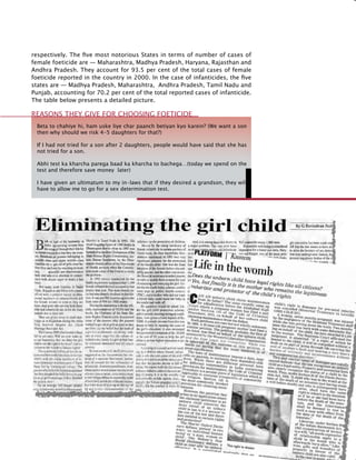 221
respectively. The five most notorious States in terms of number of cases of
female foeticide are — Maharashtra, Madhya Pradesh, Haryana, Rajasthan and
Andhra Pradesh. They account for 93.5 per cent of the total cases of female
foeticide reported in the country in 2000. In the case of infanticides, the five
states are — Madhya Pradesh, Maharashtra, Andhra Pradesh, Tamil Nadu and
Punjab, accounting for 70.2 per cent of the total reported cases of infanticide.
The table below presents a detailed picture.
Beta to chahiye hi, ham uske liye char paanch betiyan kyo karein? (We want a son
then why should we risk 4-5 daughters for that?)
If I had not tried for a son after 2 daughters, people would have said that she has
not tried for a son.
Abhi test ka kharcha parega baad ka kharcha to bachega…(today we spend on the
test and therefore save money later)
I have given an ultimatum to my in-laws that if they desired a grandson, they will
have to allow me to go for a sex determination test.
Reasons they give for choosing foeticide…
 