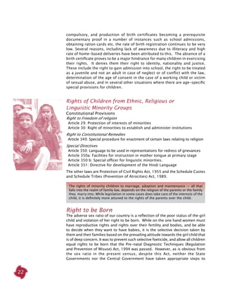 22
compulsory, and production of birth certificates becoming a prerequisite
documentary proof in a number of instances such as school admissions,
obtaining ration cards etc. the rate of birth registration continues to be very
low. Several reasons, including lack of awareness due to illiteracy and high
rate of home-based deliveries have been attributed to this. The absence of a
birth certificate proves to be a major hindrance for many children in exercising
their rights. It denies them their right to identity, nationality and justice.
These include the right to gain admission into school, the right to be treated
as a juvenile and not an adult in case of neglect or of conflict with the law,
determination of the age of consent in the case of a working child or victim
of sexual abuse, and in several other situations where there are age-specific
special provisions for children.
Rights of Children from Ethnic, Religious or
Linguistic Minority Groups
Constitutional Provisions
Right to Freedom of religion
  Article 29: Protection of interests of minorities
  Article 30: Right of minorities to establish and administer institutions
Right to Constitutional Remedies
  Article 349: Special procedure for enactment of certain laws relating to religion
Special Directives
  Article 350: Language to be used in representations for redress of grievances
  Article 350a: Facilities for instruction in mother tongue at primary stage
  Article 350 b: Special officer for linguistic minorities.
  Article 351: Directive for development of the Hindi Language
The other laws are Protection of Civil Rights Act, 1955 and the Schedule Castes
and Schedule Tribes (Prevention of Atrocities) Act, 1989.
The rights of minority children to marriage, adoption and maintenance — all that
falls into the realm of family law, depends on the religion of the parents or the family
they marry into. While legislation in some cases does take care of the interests of the
child, it is definitely more attuned to the rights of the parents over the child.
Right to be Born
The adverse sex ratio of our country is a reflection of the poor status of the girl
child and violation of her right to be born. While on the one hand women must
have reproductive rights and rights over their fertility and bodies, and be able
to decide when they want to have babies, it is the selective decision taken by
them and their families based on the prevailing attitude towards the girl child that
is of deep concern. It was to prevent such selective foeticide, and allow all children
equal rights to be born that the Pre-natal Diagnostic Techniques (Regulation
and Prevention of Misuse) Act, 1994 was passed. However, as is obvious from
the sex ratio in the present census, despite this Act, neither the State
Governments nor the Central Government have taken appropriate steps to
 