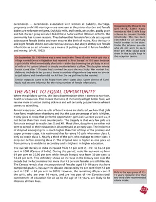 223
ceremonies  —  ceremonies associated with women at puberty, marriage,
pregnancy and child marriage — are now seen as the primary burden and female
babies are no longer welcome. Erukkalai milk, arall seeds, pesticides, paddy grain
and hot chicken gravy are used to kill these babies within 10 hours of birth. The
community has its own reasons. They believe that female infanticide acts against
subsequent female births and even ensures the birth of males. Also the fourth
and eight female child is considered inauspicious. But above all they see female
infanticide as an act of mercy, as a means of putting an end to future hardship
and misery. (VHAI, 1992)
THE RIGHT TO EQUAL OPPORTUNITY
Where the girl does survive, she faces discrimination when it comes to nutrition,
health or education. That means that sons of the family will get better food, will
receive more attention during sickness and will certainly get preference when it
comes to schooling.
Almost every year, when results of board exams are declared, we hear that girls
have fared much better than boys and that the pass percentage of girls is higher.
It only goes to show that given the opportunity, girls can succeed as well as, if
not better than their male counterparts. The tragedy is that very few girls are
fortunate enough to reach class X and XII. Most often, daughters are either not
sent to school or their education is discontinued at an early age. The incidence
of dropout amongst girls is much higher than that of boys at the primary and
upper primary stage. It is estimated that for every 10 girls who enter class 1,
only six reach class 5. Nearly a third of the girls who manage to enter class 1
drop out before entering class 2. The dropout rate is higher as one goes up
from primary to middle to secondary and is highest in higher education.
The overall literacy in India increased from 52 per cent in 1991 to 65.38 per
cent in 2001 (Census of India). During this period, male literacy went up from
64 per cent to 75.96 per cent while female literacy rose from 39 per cent to
54.28 per cent. This definitely shows an increase in the literacy rate over the
decade but the fact remains that more than 45 per cent females are still illiterate.
The Census reveals that the proportion of females aged 15-19 years that have
completed grade 5, has over the decade increased by 10 per cent (from 51 per
cent in 1991 to 61 per cent in 2001). However, the remaining 40 per cent of
the girls, who are over 14 years, and are not part of the Constitutional
commitment of education for all up to the age of 14 years, are likely to be
illiterate all their lives.
Girls in the age group of 13-
15 years consume less than
two-third of the recommended
calorie intake.
Recognising the threat to the
girl child, Tamil Nadu
introduced the Cradle Baby
scheme to prevent female
infanticide. This has been
extended to all primary
health centres in the state.
Under the scheme parents
who do not wish to keep
their girl child could drop
them in the cradle kept in
the reception centre.
On September 10, 1999 there was a news item in the Times of India which said that a
village named Devra in Rajasthan had received its first ‘baraat’ in 110 years because
a girl child is killed immediately after birth — either by drowning the girl baby in a tub
of milk or fed opium (afeem) or simply smothered with a pillow. The daughter whose
baraat came after 110 years had survived because she was lucky. Her mother had
delivered the baby in her parental home in another village where they were not averse
to girl babies and therefore did not kill her. So the girl lived to be married.
Similar instances came to be heard from other states also. Salem district of Tamil
Nadu had become infamous for the rising number of female infanticides.
 