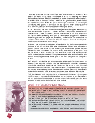 224
Since the perceived role of girls is that of a homemaker and a mother (the
bearer of many sons), little investment is made in meeting her other
developmental needs. They are often kept at home to help with the housework
or to take care of younger siblings. There it is a general belief, even among
the wealthier classes, that if the girl receives high education, she will not get
a husband. The groom, in any case, will be expected to be better qualified
than his bride, and will therefore command a higher dowry.
In the classroom, the curriculum reinforces gender stereotypes. Examples of
this can be found in textbooks. Teachers reinforce them in their own behaviour
and attitudes. Often one finds a picture that projects a girl child helping in
the kitchen whereas the boy child goes to school or the playground, men hold
powerful jobs and are projected as strong, adventurous and intelligent. In
contrast where women are included, they are depicted as weak and helpless,
often as victims of abuse and beatings.
At home, the daughter is groomed by her family and prepared for the only
function in her life: to be a good wife and mother. Socialisation begins with
gender specific toys: dolls, kitchen sets for girls and outdoor games, medical
kits etc for boys. Daughters are allotted many more chores in the house and
do not have as much liberty as their brothers to go out. Even popular
entertainment perpetuates these antiquated notions, with television soaps and
movies promoting biddable, meek girls as the ideal daughter and daughter-
in-law.
Most cultures perpetuate patriarchal notions, where women are accorded an
inferior status. In some societies sons are preferred over daughters due to the
traditional belief that they are necessary for the material and spiritual
advancement of their parents. They are considered ritually essential for lighting
the funeral pyres of the parents among Hindus or consigning the body to the
earth among Muslims and Christians. Moreover, boys continue the lineage.
Girls, on the other hand, are considered an economic liability and a drain on the
family resources because of the dowry that has to be given to her. Even where
the girl child has an equal chance of survival, development and protection, when
it comes to decision-making, she will have no role.
 	 Why can I not go and play outside after 6 pm when my brother can?
	 After school I have to work and help mother in household chores while
my brother plays.
	 I want to continue education but parents say there is a financial constraint
and so only my brother can study further.
 	My brother gets the share of milk if there is less in the family.
	 Birth of a boy is celebrated with pomp and show and sweets distributed,
why are not girls welcomed like this?
	 I am always given tasks at home while my brother goes to do outside
work.
Children’s voices from training programme on Gender and Child Rights conducted by HAQ.
Voices that are heard even today...
 