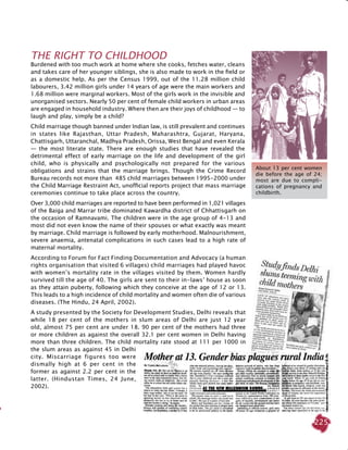 225
THE RIGHT TO CHILDHOOD
Burdened with too much work at home where she cooks, fetches water, cleans
and takes care of her younger siblings, she is also made to work in the field or
as a domestic help. As per the Census 1999, out of the 11.28 million child
labourers, 3.42 million girls under 14 years of age were the main workers and
1.68 million were marginal workers. Most of the girls work in the invisible and
unorganised sectors. Nearly 50 per cent of female child workers in urban areas
are engaged in household industry. Where then are their joys of childhood — to
laugh and play, simply be a child?
Child marriage though banned under Indian law, is still prevalent and continues
in states like Rajasthan, Uttar Pradesh, Maharashtra, Gujarat, Haryana,
Chattisgarh, Uttaranchal, Madhya Pradesh, Orissa, West Bengal and even Kerala
— the most literate state. There are enough studies that have revealed the
detrimental effect of early marriage on the life and development of the girl
child, who is physically and psychologically not prepared for the various
obligations and strains that the marriage brings. Though the Crime Record
Bureau records not more than 485 child marriages between 1995-2000 under
the Child Marriage Restraint Act, unofficial reports project that mass marriage
ceremonies continue to take place across the country.
Over 3,000 child marriages are reported to have been performed in 1,021 villages
of the Baiga and Marrar tribe dominated Kawardha district of Chhattisgarh on
the occasion of Ramnavami. The children were in the age group of 4-13 and
most did not even know the name of their spouses or what exactly was meant
by marriage. Child marriage is followed by early motherhood. Malnourishment,
severe anaemia, antenatal complications in such cases lead to a high rate of
maternal mortality.
According to Forum for Fact Finding Documentation and Advocacy (a human
rights organisation that visited 6 villages) child marriages had played havoc
with women’s mortality rate in the villages visited by them. Women hardly
survived till the age of 40. The girls are sent to their in-laws’ house as soon
as they attain puberty, following which they conceive at the age of 12 or 13.
This leads to a high incidence of child mortality and women often die of various
diseases. (The Hindu, 24 April, 2002).
A study presented by the Society for Development Studies, Delhi reveals that
while 18 per cent of the mothers in slum areas of Delhi are just 12 year
old, almost 75 per cent are under 18. 90 per cent of the mothers had three
or more children as against the overall 32.1 per cent women in Delhi having
more than three children. The child mortality rate stood at 111 per 1000 in
the slum areas as against 45 in Delhi
city. Miscarriage figures too were
dismally high at 6 per cent in the
former as against 2.2 per cent in the
latter. (Hindustan Times, 24 June,
2002).
About 13 per cent women
die before the age of 24;
most are due to compli-
cations of pregnancy and
childbirth.
 