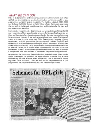 227
WHAT WE CAN DO?
India in its Constitution and with various international instruments that it has
ratified, has promised to end gender discrimination and ensure equality in law,
programmes and policy as also in practice. The fact that a decade 1991-2000
was declared the SAARC Decade of the Girl Child reflects that there is awareness
that the girls in India need special provisions and initiatives by the state and
non-government agencies.
Even with the recognition the discriminated and unequal status of the girl child
and recognition of her special needs, schemes fail to specifically provide for
them and therefore often she gets subsumed under the wider canvas of schemes
for women and children. A few such attempts have been made. The focus of
major schemes like the Integrated Child Development Services scheme
concentrates basically on providing day-care to small children, family life and
education to girls who have dropped out of school. Some other schemes like
Balika Sammriddhi Yojana, the scheme of Delhi Government under the Welfare
of Schedule Castes and Schedule Tribes Department for the Dalits in the city
whereby Rs. 5,000/- is given to the girl child of economically weak Scheduled
Caste parents, have been initiated as ‘incentives’ for parents with girl children.
Despite these the situation on the ground reflects very slow change. The schemes
meant to empower the girl child are more palliative in nature than actually
empowering and lack a rights based perspective. This is because of deeply
ingrained social attitudes. Those responsible for implementation of our
programmes are part of this very society, and steeped in patriarchy.
 