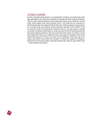 228
CONCLUSION
In India, the patriarchal system is so ingrained in mindset, no matter how many
laws and policies are made, the situation can change only with societal initiatives.
The fact that separate policies and programmes have to be made for the girl
child, itself project that discrimination exists. The State has to intervene in
enforcing the laws be it against female foeticide, child marriage or programmes
for survival of the girl child by giving monetary benefits to the family. If the
survival of a child is only based on monetary returns, can one expect a change
in society? If mothers themselves or under pressure from the family decide that
they want selective abortion, how can we prevent the murder of a foetus or new
born baby girl? How can a traditional mass marriage be stopped if the entire
community desires it? These are some of the questions that haunt all of us
today. Laws alone cannot alter the situation. It needs the support of religious,
political and community elders who will promote the right of a girl child to live
— with equality and justice.
 
