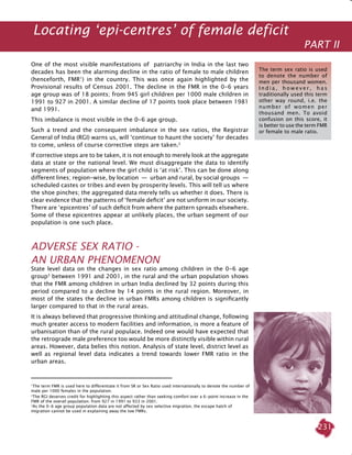 231
One of the most visible manifestations of patriarchy in India in the last two
decades has been the alarming decline in the ratio of female to male children
(henceforth, FMR1
) in the country. This was once again highlighted by the
Provisional results of Census 2001. The decline in the FMR in the 0-6 years
age group was of 18 points; from 945 girl children per 1000 male children in
1991 to 927 in 2001. A similar decline of 17 points took place between 1981
and 1991.
This imbalance is most visible in the 0-6 age group.
Such a trend and the consequent imbalance in the sex ratios, the Registrar
General of India (RGI) warns us, will ‘continue to haunt the society’ for decades
to come, unless of course corrective steps are taken.2
If corrective steps are to be taken, it is not enough to merely look at the aggregate
data at state or the national level. We must disaggregate the data to identify
segments of population where the girl child is ‘at risk’. This can be done along
different lines; region-wise, by location  —  urban and rural, by social groups  —
scheduled castes or tribes and even by prosperity levels. This will tell us where
the shoe pinches; the aggregated data merely tells us whether it does. There is
clear evidence that the patterns of ‘female deficit’ are not uniform in our society.
There are ‘epicentres’ of such deficit from where the pattern spreads elsewhere.
Some of these epicentres appear at unlikely places, the urban segment of our
population is one such place.
Adverse Sex Ratio -
An Urban Phenomenon
State level data on the changes in sex ratio among children in the 0-6 age
group3
between 1991 and 2001, in the rural and the urban population shows
that the FMR among children in urban India declined by 32 points during this
period compared to a decline by 14 points in the rural region. Moreover, in
most of the states the decline in urban FMRs among children is significantly
larger compared to that in the rural areas.
It is always believed that progressive thinking and attitudinal change, following
much greater access to modern facilities and information, is more a feature of
urbanisation than of the rural populace. Indeed one would have expected that
the retrograde male preference too would be more distinctly visible within rural
areas. However, data belies this notion. Analysis of state level, district level as
well as regional level data indicates a trend towards lower FMR ratio in the
urban areas.
1
The term FMR is used here to differentiate it from SR or Sex Ratio used internationally to denote the number of
male per 1000 females in the population.
2
The RGI deserves credit for highlighting this aspect rather than seeking comfort over a 6-point increase in the
FMR of the overall population; from 927 in 1991 to 933 in 2001.
3
As the 0-6 age group population data are not affected by sex selective migration, the escape hatch of
migration cannot be used in explaining away the low FMRs.
Locating ‘epi-centres’ of female deficit
PART II
The term sex ratio is used
to denote the number of
men per thousand women.
I n d i a , h o w e v e r , h a s
traditionally used this term
other way round, i.e. the
number of women per
thousand men. To avoid
confusion on this score, it
is better to use the term FMR
or female to male ratio.
 