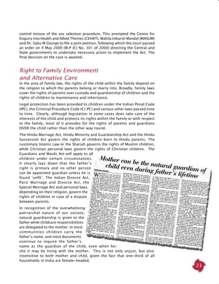 23
control misuse of the sex selection procedure. This prompted the Centre for
Enquiry into Health and Allied Themes (CEHAT), Mahila Utkarsh Mandal (MASUM)
and Dr. Sabu M George to file a joint petition, following which the court passed
an order on 4 May 2000 (W.P (C) No. 301 of 2000) directing the Central and
State governments to undertake necessary action to implement the Act. The
final decision on the case is awaited.
Right to Family Environment
and Alternative Care
In the area of family law, the rights of the child within the family depend on
the religion to which the parents belong or marry into. Broadly, family laws
cover the rights of parents over custody and guardianship of children and the
rights of children to maintenance and inheritance.
Legal protection has been provided to children under the Indian Penal Code
(IPC), the Criminal Procedure Code (Cr.PC) and various other laws passed time
to time. Clearly, although legislation in some cases does take care of the
interests of the child and protects its rights within the family or with respect
to the family, most of it provides for the rights of parents and guardians
OVER the child rather than the other way round.
The Hindu Marriage Act, Hindu Minority and Guardianship Act and the Hindu
Succession Act govern the rights of children born to Hindu parents. The
customary Islamic Law or the Shariah governs the rights of Muslim children,
while Christian personal laws govern the rights of Christian children. The
Guardians and Wards Act will apply to all
children under certain circumstances.
It clearly lays down that the father’s
right is primary and no other person
can be appointed guardian unless he is
found ‘unfit’. The Indian Divorce Act,
Parsi Marriage and Divorce Act, the
Special Marriage Act and personal laws,
depending on their religion, govern the
rights of children in case of a dispute
between parents.
In recognition of the overwhelming
patriarchal nature of our society,
natural guardianship is given to the
father while childcare responsibilities
are delegated to the mother. In most
communities children carry the
father’s name, and most documents
continue to require the father’s
name as the guardian of the child, even when he/
she it may be living with the mother. This is not only unjust, but also
insensitive to both mother and child, given the fact that one-third of all
households in India are female-headed.
 