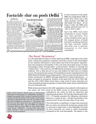 234
In most countries of the world,
FMRs are usually above 1000. In
South Asia, China and a few
other countries, the FMRs are
well below this figure . As we
know in India, the FMRs have
steadily declined from 971 in
1901 to 933 in 2001.
Such low FMRs have been
attributed to excess female
over male mortality. This
excess mortality arises, due to
the unequal access a female
has to life-sustaining resources
like food, nutrition, health
and other care in general,
c o m p a r e d t o h e r m a l e
counterpart.
The Rural ‘Resonance’
It is also plausible to expect a similar lowering of FMRs, especially in the urban
areas, among the prosperous segments since their access to the technologies
of sex selective elimination is much better than that of the poorer segments.
Even the prosperous households in the rural areas have good access to these
technologies either through better ‘communication’ facilities or through the
‘mobile clinics’. If this were so, the FMR data by prosperity may provide suitable
evidence. This is what we turn to next and analyse the data from an unlikely
source: the quinquennial surveys of household consumer expenditure from the
NSSO (National Sample Survey Organisation). These surveys provide data on the
family composition by AMPCE (Average Monthly Per Capita Expenditure) — a
good surrogate for prosperity. Analysis of the data from the 43rd (1987-88),
and the 55th (1999-2000) round show a clear trend of more masculine sex
ratios among the prosperous groups in nearly all the states and an intensification
of such trend with time.
While all eyes were fixed on the 2001 population census data for information on
sex ratios, the 55th round of the NSSO survey on household consumer
expenditure has come up with an important and
disturbing observation. The recently released report (No.
475: 17) blandly provides the following information
based on a survey of over 1.20 lakh households in the
country (rural 75 per cent and urban 25 per cent).
This information is significant. It shows how masculine
the sex ratios are among the prosperous groups both
in rural and in urban areas. It also highlights the trend
of more masculine sex ratios in urban households
compared to the rural households. The pattern is the
High school physics books give an interesting
illustration of the process of ‘sympathetic resonance’.
Imagine two parallel cloth-strings in a garden on which
clothes are kept for drying. If one string is continuously
vibrated up and down from one end, the other string
also starts bobbing up and down or ‘resonating’ with
the first one after some time even when the two are
not touching each other. The rural FMRs can similarly
‘resonate’ with the urban FMRs. In some states these
could remain ‘indifferent’, in others these may show
‘weak resonance’ while in some others it may be the
case of ‘strong resonance’.
 