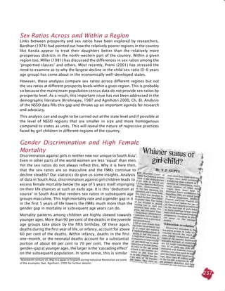 237
Sex Ratios Across and Within a Region
Links between prosperity and sex ratios have been explored by researchers.
Bardhan (1974) had pointed out how the relatively poorer regions in the country
like Kerala appear to treat their daughters better than the relatively more
prosperous districts in the north-western part of the country. Within a given
region too, Miller (1981) has discussed the differences in sex ratios among the
‘propertied classes’ and others. Most recently, Premi (2001) has stressed the
need to examine as to why the largest decline in the child sex ratio (0-6 years
age group) has come about in the economically well-developed states.
However, these analyses compare sex ratios across different regions but not
the sex ratios at different prosperity levels within a given region. This is probably
so because the mainstream population census data do not provide sex ratios by
prosperity level. As a result, this important issue has not been addressed in the
demographic literature (Krishnajee, 1987 and Agnihotri 2000, Ch. 8). Analysis
of the NSSO data fills this gap and throws up an important agenda for research
and advocacy.
This analysis can and ought to be carried out at the state level and if possible at
the level of NSSO regions that are smaller in size and more homogenous
compared to states as units. This will reveal the nature of regressive practices
faced by girl children in different regions of the country.
		
Gender Discrimination and High Female
Mortality
Discrimination against girls is neither new nor unique to South Asia7
.
Even in other parts of the world women are less ‘equal’ than men.
Yet the sex ratios do not always reflect this. Why it is here then,
that the sex ratios are so masculine and the FMRs continue to
decline steadily? Our statistics do give us some insights. Analysis
of data in South Asia, discrimination against girl children leads to
excess female mortality below the age of 5 years itself impinging
on their life chances at such an early age. It is this ‘deduction at
source’ in South Asia that renders sex ratios in subsequent age
groups masculine. This high mortality rate and a gender gap in it
in the first 5 years of life lowers the FMRs much more than the
gender gap in mortality in subsequent age years can do.
Mortality patterns among children are highly skewed towards
younger ages. More than 90 per cent of the deaths in the juvenile
age groups take place by the fifth birthday. Of these again,
deaths during the first year of life, or infancy, account for above
60 per cent of the deaths. Within infancy, deaths in the first
one-month, or the neonatal deaths account for a substantial
portion of about 60 per cent to 70 per cent. The more the
gender-gap at younger ages, the larger is the ‘cascading effect’
on the subsequent population. In some sense, this is similar
7
Nineteenth century US, Meji era Japan or England during Industrial Revolution are some
of the examples (See, Agnihotri, 2000 for further details).
 