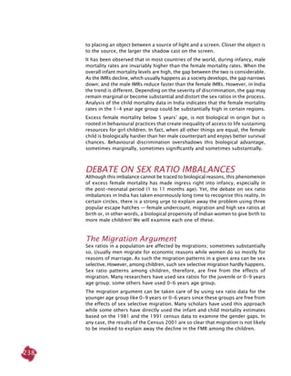 238
to placing an object between a source of light and a screen. Closer the object is
to the source, the larger the shadow cast on the screen.
It has been observed that in most countries of the world, during infancy, male
mortality rates are invariably higher than the female mortality rates. When the
overall infant mortality levels are high, the gap between the two is considerable.
As the IMRs decline, which usually happens as a society develops, the gap narrows
down; and the male IMRs reduce faster than the female IMRs. However, in India
the trend is different. Depending on the severity of discrimination, the gap may
remain marginal or become substantial and distort the sex ratios in the process.
Analysis of the child mortality data in India indicates that the female mortality
rates in the 1-4 year age group could be substantially high in certain regions.
Excess female mortality below 5 years’ age, is not biological in origin but is
rooted in behavioural practices that create inequality of access to life sustaining
resources for girl children. In fact, when all other things are equal, the female
child is biologically hardier than her male counterpart and enjoys better survival
chances. Behavioural discrimination overshadows this biological advantage,
sometimes marginally, sometimes significantly and sometimes substantially.
Debate On Sex Ratio Imbalances
Although this imbalance cannot be traced to biological reasons, this phenomenon
of excess female mortality has made ingress right into infancy, especially in
the post-neonatal period (1 to 11 months age). Yet, the debate on sex ratio
imbalances in India has taken enormously long time to recognise this reality. In
certain circles, there is a strong urge to explain away the problem using three
popular escape hatches — female undercount, migration and high sex ratios at
birth or, in other words, a biological propensity of Indian women to give birth to
more male children! We will examine each one of these.
The Migration Argument
Sex ratios in a population are affected by migrations; sometimes substantially
so. Usually men migrate for economic reasons while women do so mostly for
reasons of marriage. As such the migration patterns in a given area can be sex
selective. However, among children, such sex selective migration hardly happens.
Sex ratio patterns among children, therefore, are free from the effects of
migration. Many researchers have used sex ratios for the juvenile or 0-9 years
age group; some others have used 0-6 years age group.
The migration argument can be taken care of by using sex ratio data for the
younger age group like 0-9 years or 0-6 years since these groups are free from
the effects of sex selective migration. Many scholars have used this approach
while some others have directly used the infant and child mortality estimates
based on the 1981 and the 1991 census data to examine the gender gaps. In
any case, the results of the Census 2001 are so clear that migration is not likely
to be invoked to explain away the decline in the FMR among the children.
 