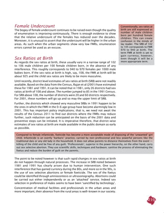 239
Female Undercount
The bogey of female undercount continues to be raised even though the quality
of enumeration is improving continuously. There is enough evidence to show
that the relative undercount of the females has reduced over the decades.
Moreover, it is unusual to assert that the undercount will be higher in the urban
areas. As such when the urban segments show very low FMRs, enumeration
errors cannot be used as an excuse.
Sex Ratios at Birth
As regards the sex ratios at birth, these usually vary in a narrow range of 102
to 106 male children per 100 female children born, in the absence of any
interference. This roughly corresponds to 940 to 970 females per 1000 male
babies born. If the sex ratio at birth is high, say, 108, the FMR at birth will be
about 925 and the child sex ratios are likely to be more masculine.
Until recently, district level estimates of sex ratios at birth (SRB) were not readily
available. Based on the data from the Census, Rajan et al (2001) have estimated
these for 1981 and 1991. It can be noted that in 1981, only 26 districts had sex
ratios at birth of 108 and above. The number jumped to 85 in the 1991 Census.
For SRB above 108, the number of districts were 20 and 60 districts respectively.
For 2001, these numbers will go up and so may the upper limit of SRB.
Further, the districts which showed very masculine SRBs in 1991 happen to be
the ones in which the FMR in the 0-6 age group have become alarmingly low in
2001. This has important policy implications; that is, we need not await the
results of the Census 2011 to find out districts where the FMRs may reduce
further, such reduction can be anticipated on the basis of the 2001 data and
preventive steps can be initiated. It is imperative therefore, that district-wise
estimates of sex ratios at birth are made available in the public domain as early
as possible.
The point to be noted however is that such rapid changes in sex ratios at birth
do not happen through natural processes. The increase in SRB noted between
1981 and 1991 has clearly arisen due to human intervention. One such
interference that has gained currency during the 80s, and more so in the 90s, is
the use of sex selective abortions or female foeticide. The sex of the foetus
could be identified through amniocentesis or ultrasonography. Abortions could
be carried out either independently or as an ‘attached’ service. Indeed sex
selection in preference of males seems to have been ‘sanctified by technology’.
Concentration of medical facilities and professionals in the urban areas and
more important, their absence from the rural areas is well-known in our society.
Conventionally, sex ratios at
birth are still expressed as
number of male children
born per hundred female
children. This can create
confusion in the minds of
lay reader. The SRB of 102
to 105 corresponds to FMR
970 to 940 at birth. The
term FMR at birth is yet to
gain currency, however,
even though it will be a
more appropriate term.
Compared to female infanticide, foeticide has become a more acceptable mode of disposing of the ‘unwanted’ girl
child. Infanticide is an overtly ‘barbaric’ practice, carried by non-professional and less powerful persons like the
traditional dais or any old lady in the household. It does not allow parents to distance themselves from the event —
killing of the child and be free of any guilt. ‘Professionals’, superior in the power hierarchy, on the other hand, carry
out sex selective abortion. They use scientific skills, techniques and hardware; sanitise the process of eliminating the
foetus and reduce the burden of guilt on the parents.
 