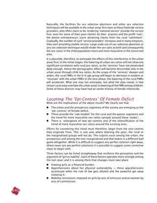 240
Naturally, the facilities for sex selective abortions and other sex selection
techniques will be available in the urban areas first even as these foeticide service
providers, who often claim to be rendering ‘national service’ provide the service
free; even for some of their poor clients! As their practice and the profit ‘roar’,
the doctor-entrepreneurs starts attracting clients from the rural ‘catchment’.
Gradually, the number of such ‘service providers’ increases and in many instances,
they start providing mobile service. Large scale use of sex selective abortions or
any sex selection technique would render the sex ratio at birth and consequently
the sex ratios in the child population more and more masculine in the concerned
area.
It is plausible, therefore, to anticipate the effects of this interference in the urban
areas first. In the initial stages, the lowering of urban sex ratios will not show any
significant correlation with rural sex ratios, as the ‘services’ have not penetrated
deep enough. Hence the demographic effect will become discernible only in the
urban areas through child sex ratios. As the scope of the ‘services’ deepen and
widen, the rural FMRs in the 0-6 age group will begin to decrease in tandem or
‘resonate’ with the urban FMRs In the next phase, the lowering of the rural FMRs
will accelerate. What one may not anticipate, but what the data reveal, is that
certain rural areas overtake the urban areas in lowering of the FMR among children.
Some of these districts may have had an earlier history of female infanticide.
Locating The ‘Epi-Centres’ Of Female Deficit
What are the implications of the above results? We clearly see that :
	 The urban and the prosperous segments of the society are emerging as the
‘epi-centres’ of female deficit.
	 These provide the ‘role models’ for the rural and the poorer segments and
the trend for more masculine sex ratios spreads around these ‘nodes’.
	 There is emergence of new epi-centres and of the intensification of the
trend of more masculine sex ratios around the existing ones.
Efforts for countering this trend must therefore, begin from the very centres
they originate from. This is one area where blaming the poor, the rural or
the marginalised groups will not do. The culprits exist among the urban, the
prosperous and among the non-marginalised and that makes it a different ball
game altogether. While it is difficult to suggest any perfect solution right away,
(there never are any perfect solutions) it is possible to suggest some corrective
steps to begin with.
Three factors can be listed straightaway that reinforce the perception and the
argument of ‘girl as liability’. Each of these factors operates more strongly among
the non-poor and it is among them that changes must take place:
	 Viewing girls as a financial burden.
	 Apprehensions about her physical vulnerability — these apprehensions
accentuate when the rule of law gets diluted and the powerful get away
violating it.
	Mobility restrictions imposed on girls by acts of omission and on women by
acts of commission.
 
